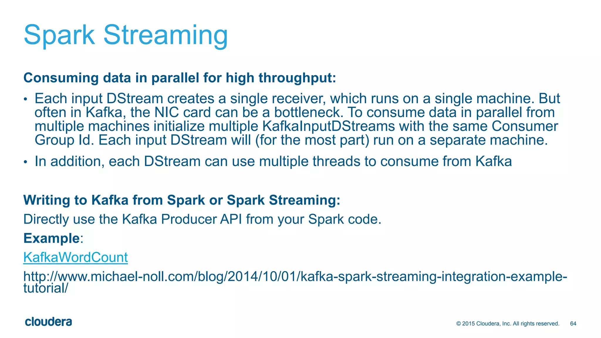 64© 2015 Cloudera, Inc. All rights reserved.
Spark Streaming
Consuming data in parallel for high throughput:
• Each input DStream creates a single receiver, which runs on a single machine. But
often in Kafka, the NIC card can be a bottleneck. To consume data in parallel from
multiple machines initialize multiple KafkaInputDStreams with the same Consumer
Group Id. Each input DStream will (for the most part) run on a separate machine.
• In addition, each DStream can use multiple threads to consume from Kafka
Writing to Kafka from Spark or Spark Streaming:
Directly use the Kafka Producer API from your Spark code.
Example:
KafkaWordCount
http://www.michael-noll.com/blog/2014/10/01/kafka-spark-streaming-integration-example-
tutorial/
 
