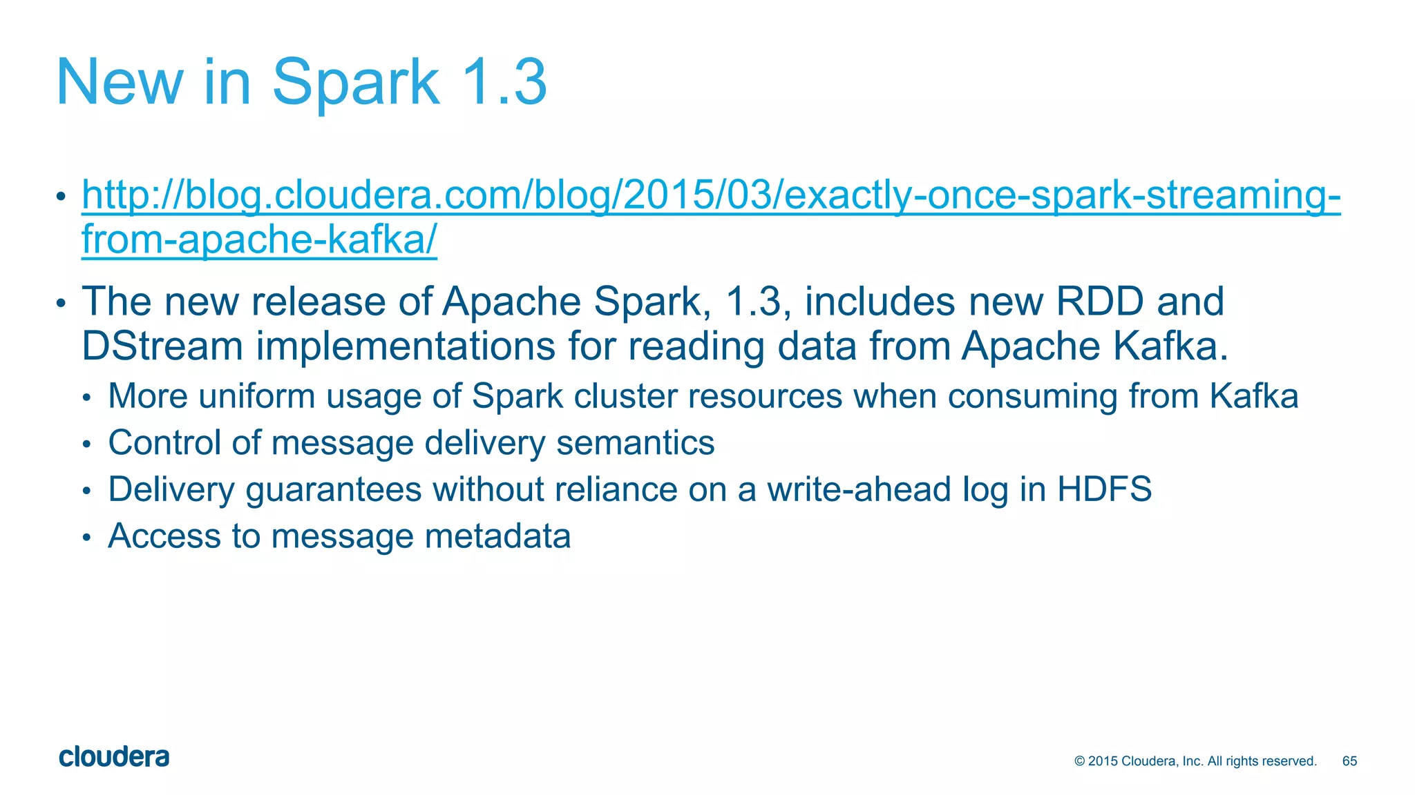 65© 2015 Cloudera, Inc. All rights reserved.
New in Spark 1.3
• http://blog.cloudera.com/blog/2015/03/exactly-once-spark-streaming-
from-apache-kafka/
• The new release of Apache Spark, 1.3, includes new RDD and
DStream implementations for reading data from Apache Kafka.
• More uniform usage of Spark cluster resources when consuming from Kafka
• Control of message delivery semantics
• Delivery guarantees without reliance on a write-ahead log in HDFS
• Access to message metadata
 