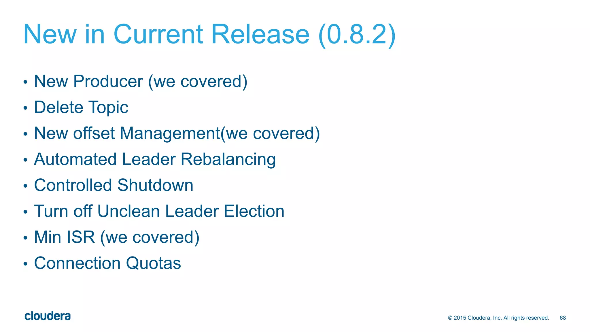 68© 2015 Cloudera, Inc. All rights reserved.
New in Current Release (0.8.2)
• New Producer (we covered)
• Delete Topic
• New offset Management(we covered)
• Automated Leader Rebalancing
• Controlled Shutdown
• Turn off Unclean Leader Election
• Min ISR (we covered)
• Connection Quotas
 