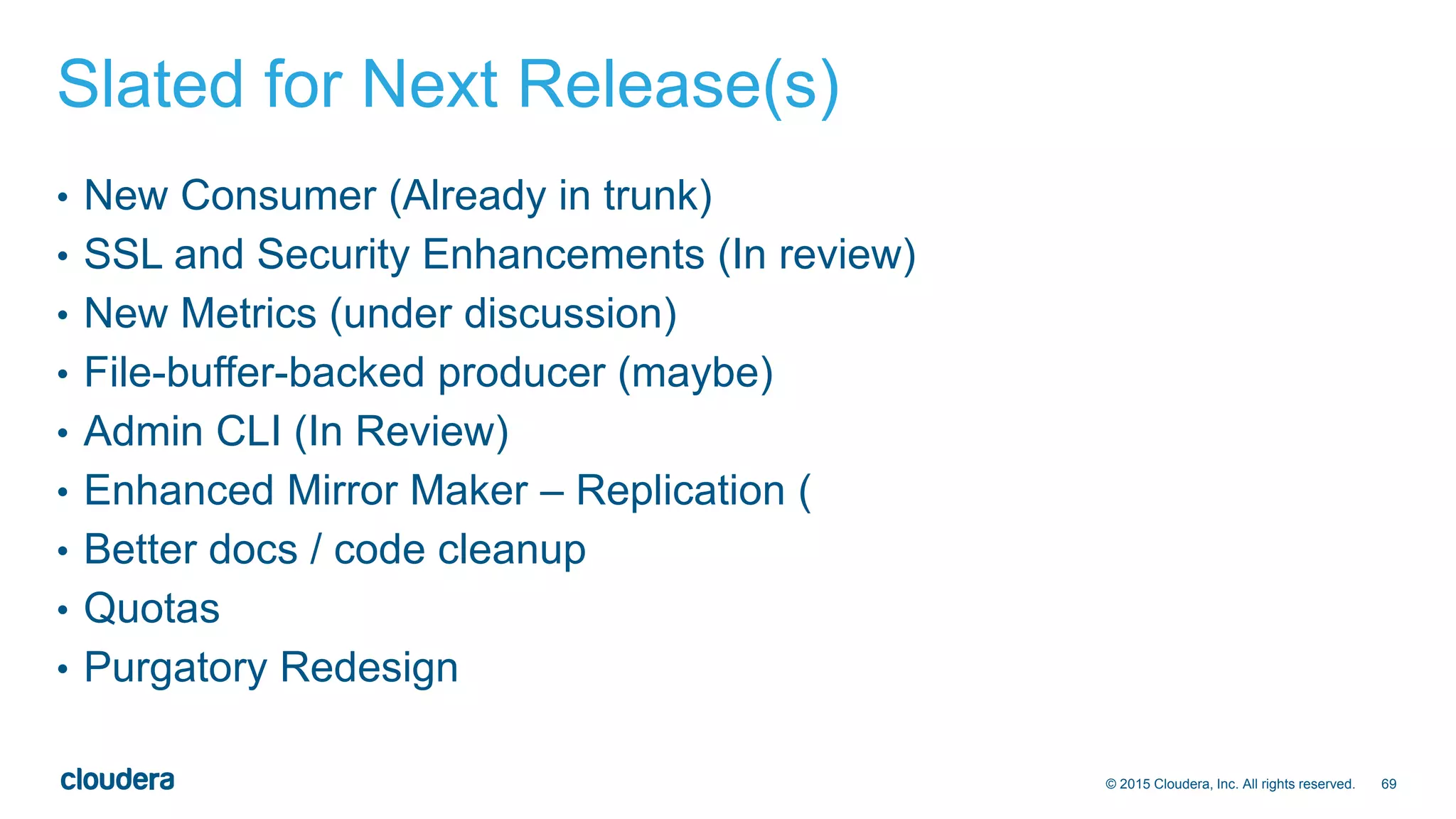 69© 2015 Cloudera, Inc. All rights reserved.
Slated for Next Release(s)
• New Consumer (Already in trunk)
• SSL and Security Enhancements (In review)
• New Metrics (under discussion)
• File-buffer-backed producer (maybe)
• Admin CLI (In Review)
• Enhanced Mirror Maker – Replication (
• Better docs / code cleanup
• Quotas
• Purgatory Redesign
 