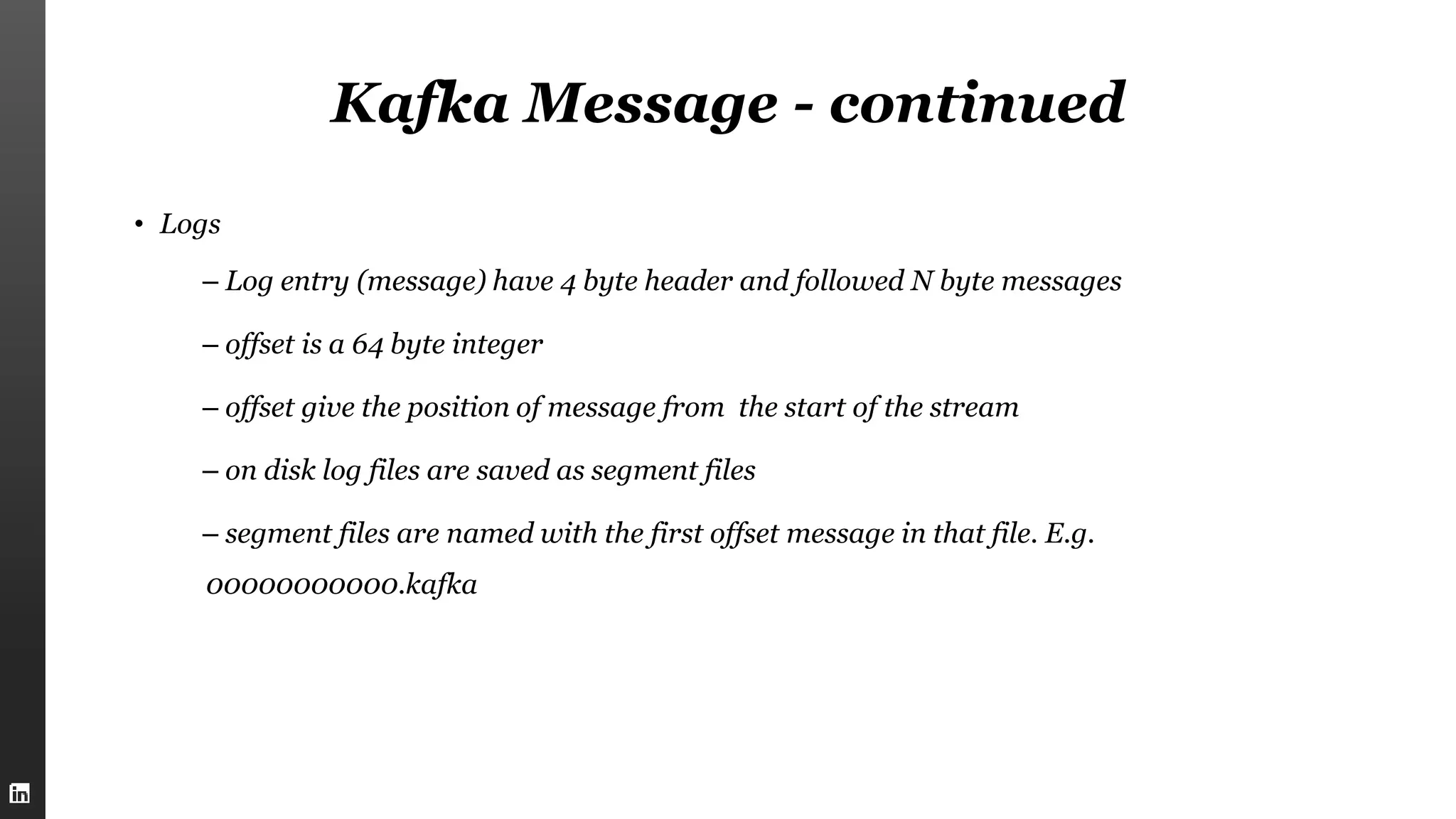 Kafka Message - continued
• Logs
– Log entry (message) have 4 byte header and followed N byte messages
– offset is a 64 byte integer
– offset give the position of message from the start of the stream
– on disk log files are saved as segment files
– segment files are named with the first offset message in that file. E.g.
00000000000.kafka
 