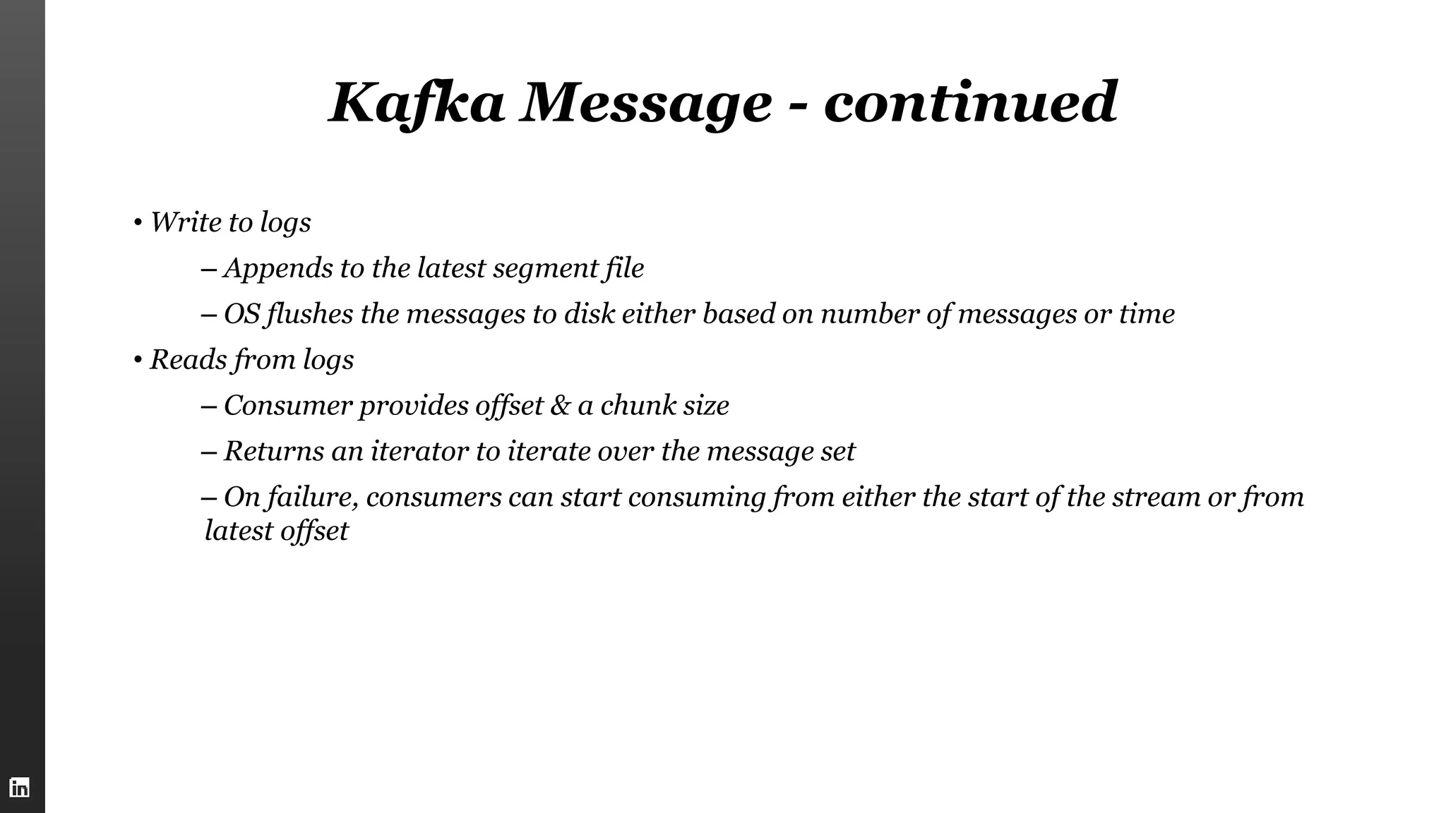 Kafka Message - continued
• Write to logs
– Appends to the latest segment file
– OS flushes the messages to disk either based on number of messages or time
• Reads from logs
– Consumer provides offset & a chunk size
– Returns an iterator to iterate over the message set
– On failure, consumers can start consuming from either the start of the stream or from
latest offset
 
