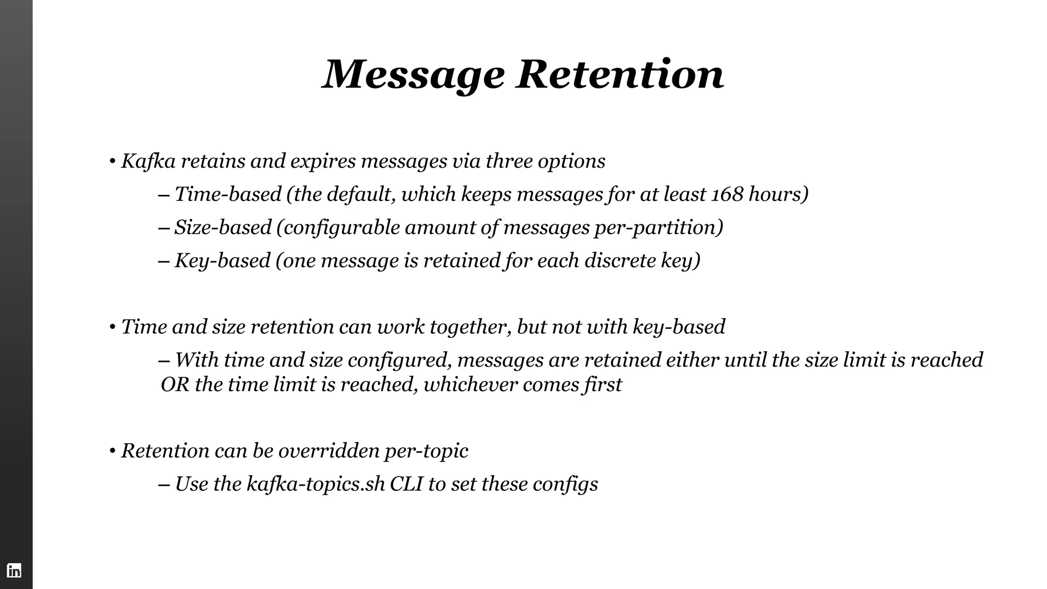 Message Retention
• Kafka retains and expires messages via three options
– Time-based (the default, which keeps messages for at least 168 hours)
– Size-based (configurable amount of messages per-partition)
– Key-based (one message is retained for each discrete key)
• Time and size retention can work together, but not with key-based
– With time and size configured, messages are retained either until the size limit is reached
OR the time limit is reached, whichever comes first
• Retention can be overridden per-topic
– Use the kafka-topics.sh CLI to set these configs
 