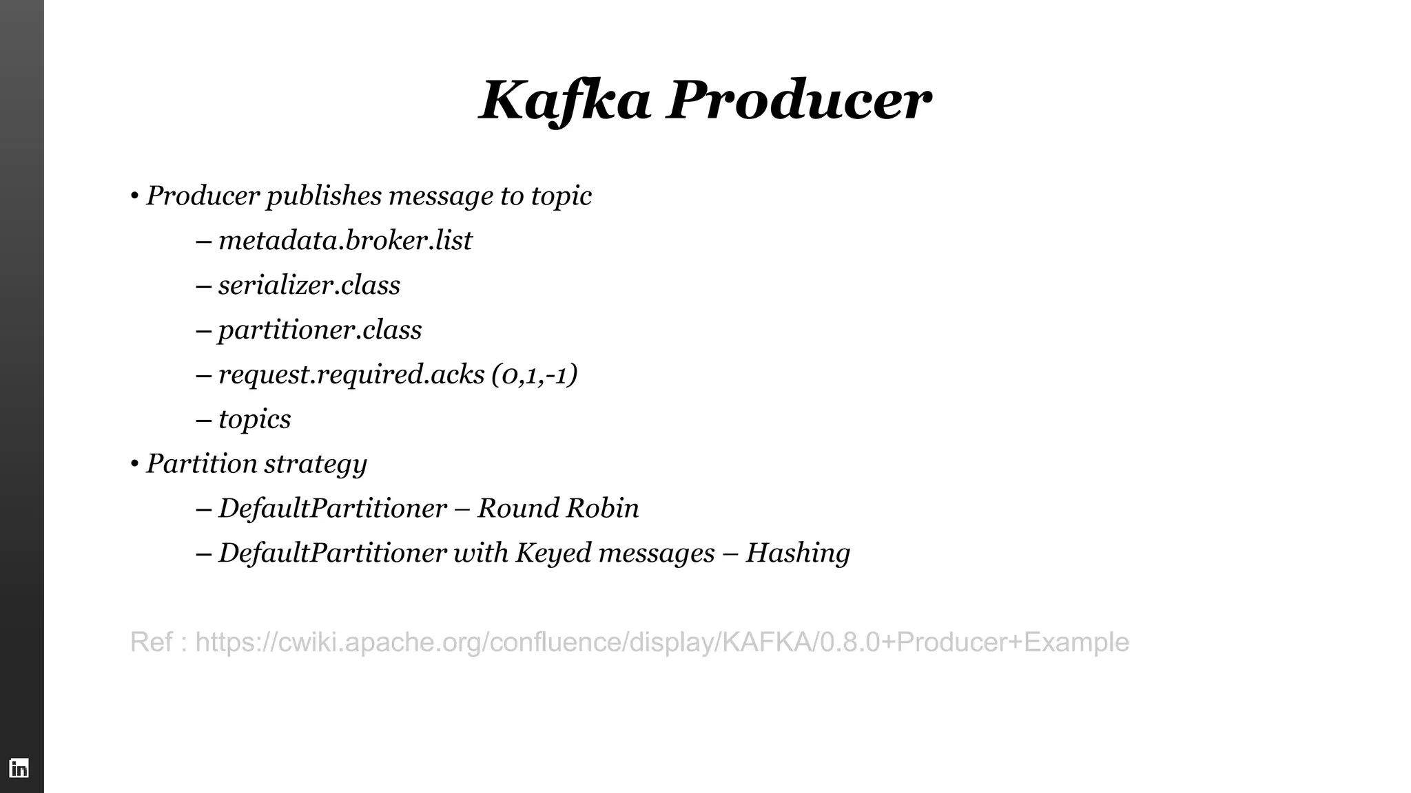 Kafka Producer
• Producer publishes message to topic
– metadata.broker.list
– serializer.class
– partitioner.class
– request.required.acks (0,1,-1)
– topics
• Partition strategy
– DefaultPartitioner – Round Robin
– DefaultPartitioner with Keyed messages – Hashing
Ref : https://cwiki.apache.org/confluence/display/KAFKA/0.8.0+Producer+Example
 