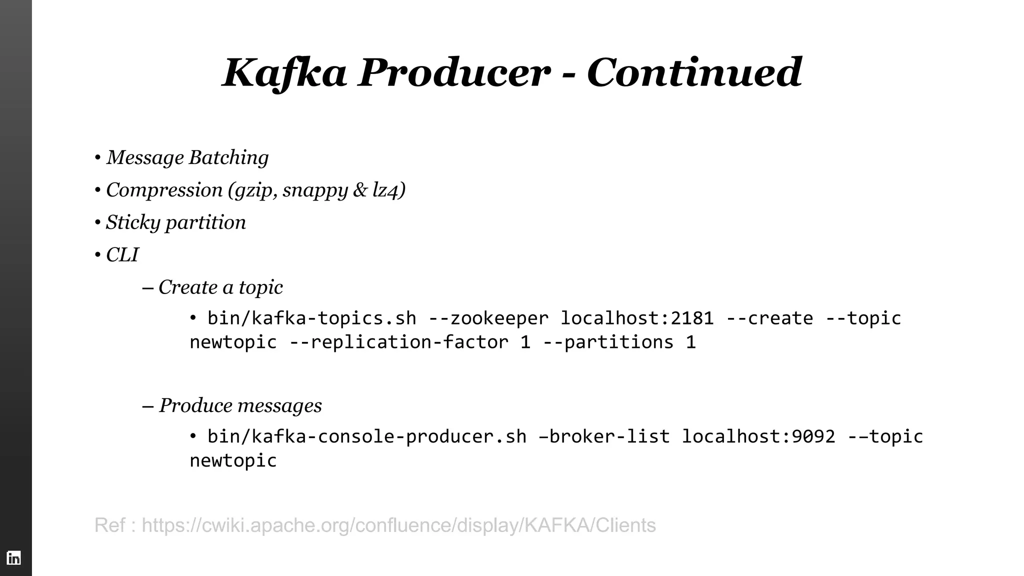 Kafka Producer - Continued
• Message Batching
• Compression (gzip, snappy & lz4)
• Sticky partition
• CLI
– Create a topic
• bin/kafka-topics.sh --zookeeper localhost:2181 --create --topic
newtopic --replication-factor 1 --partitions 1
– Produce messages
• bin/kafka-console-producer.sh –broker-list localhost:9092 -–topic
newtopic
Ref : https://cwiki.apache.org/confluence/display/KAFKA/Clients
 