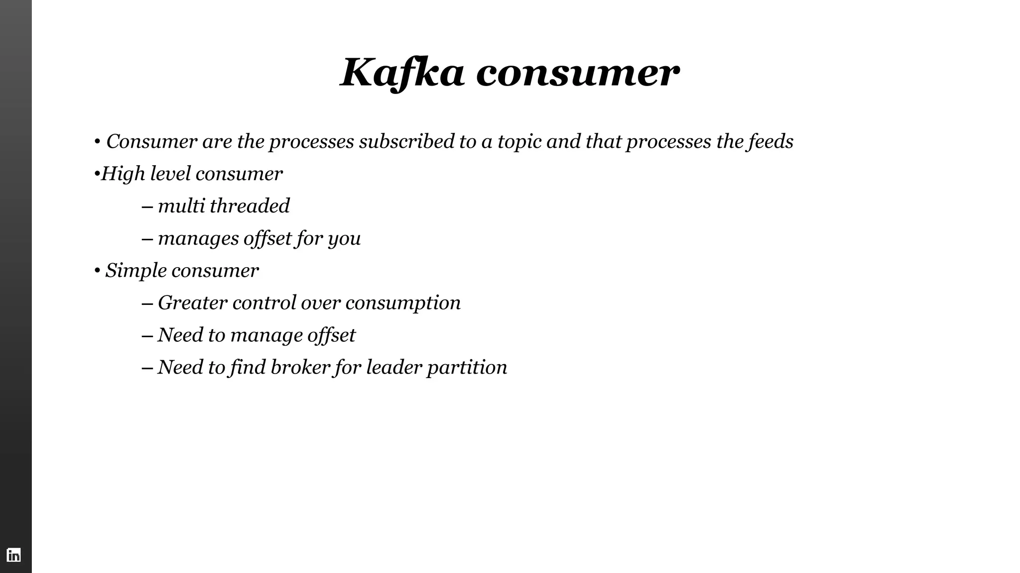 Kafka consumer
• Consumer are the processes subscribed to a topic and that processes the feeds
•High level consumer
– multi threaded
– manages offset for you
• Simple consumer
– Greater control over consumption
– Need to manage offset
– Need to find broker for leader partition
 
