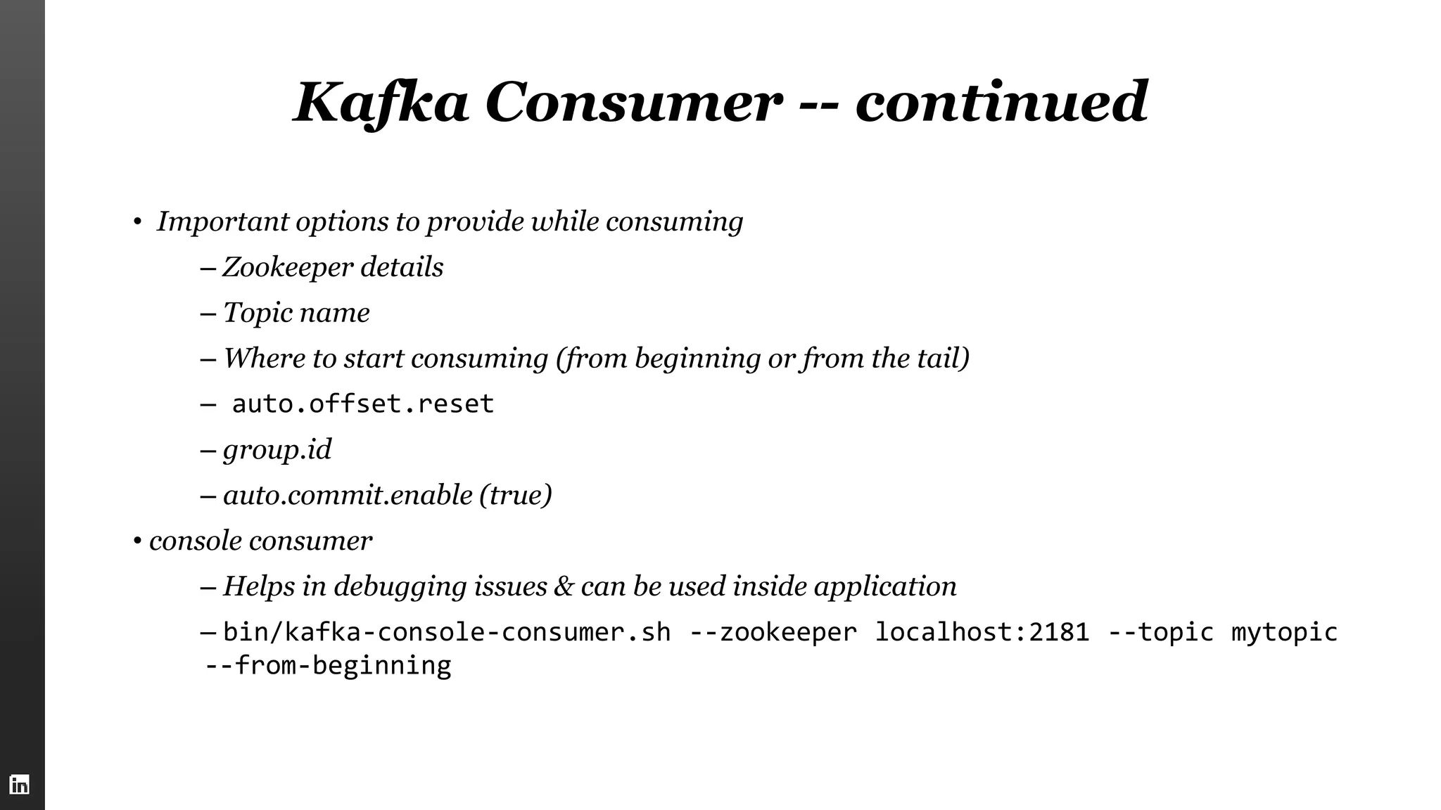 Kafka Consumer -- continued
• Important options to provide while consuming
– Zookeeper details
– Topic name
– Where to start consuming (from beginning or from the tail)
– auto.offset.reset
– group.id
– auto.commit.enable (true)
• console consumer
– Helps in debugging issues & can be used inside application
– bin/kafka-console-consumer.sh --zookeeper localhost:2181 --topic mytopic
--from-beginning
 