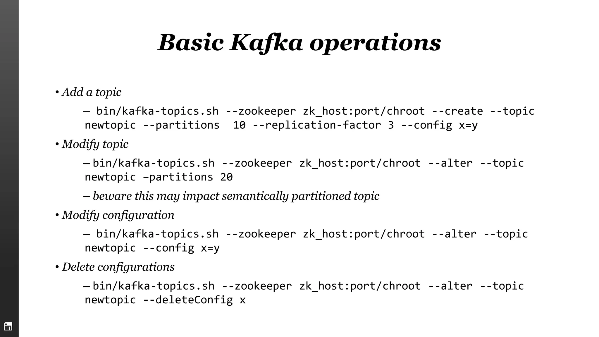Basic Kafka operations
• Add a topic
– bin/kafka-topics.sh --zookeeper zk_host:port/chroot --create --topic
newtopic --partitions 10 --replication-factor 3 --config x=y
• Modify topic
– bin/kafka-topics.sh --zookeeper zk_host:port/chroot --alter --topic
newtopic –partitions 20
– beware this may impact semantically partitioned topic
• Modify configuration
– bin/kafka-topics.sh --zookeeper zk_host:port/chroot --alter --topic
newtopic --config x=y
• Delete configurations
– bin/kafka-topics.sh --zookeeper zk_host:port/chroot --alter --topic
newtopic --deleteConfig x
 