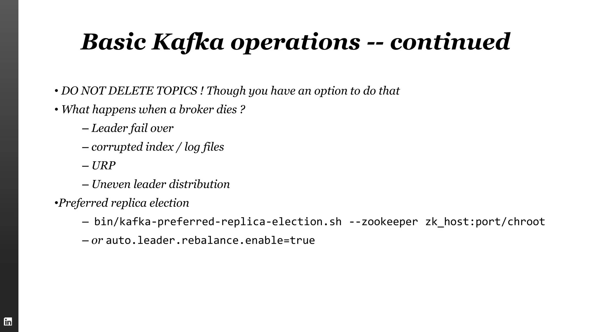 Basic Kafka operations -- continued
• DO NOT DELETE TOPICS ! Though you have an option to do that
• What happens when a broker dies ?
– Leader fail over
– corrupted index / log files
– URP
– Uneven leader distribution
•Preferred replica election
– bin/kafka-preferred-replica-election.sh --zookeeper zk_host:port/chroot
– or auto.leader.rebalance.enable=true
 