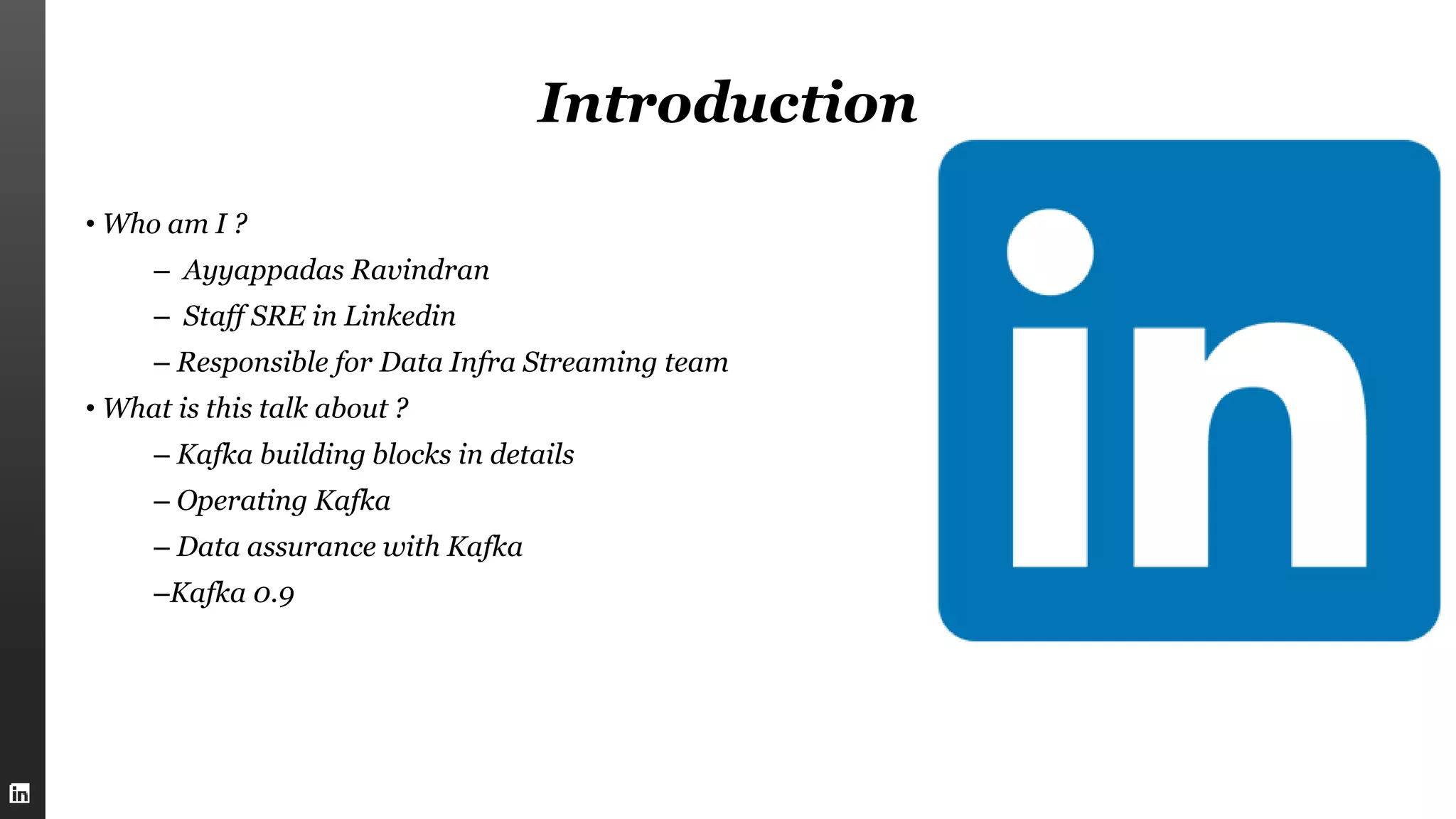 Introduction
• Who am I ?
– Ayyappadas Ravindran
– Staff SRE in Linkedin
– Responsible for Data Infra Streaming team
• What is this talk about ?
– Kafka building blocks in details
– Operating Kafka
– Data assurance with Kafka
–Kafka 0.9
 