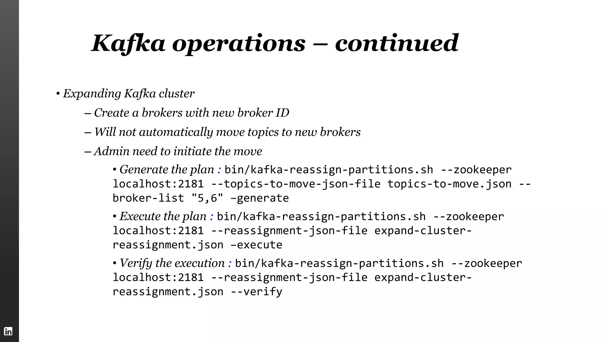 Kafka operations – continued
• Expanding Kafka cluster
– Create a brokers with new broker ID
– Will not automatically move topics to new brokers
– Admin need to initiate the move
• Generate the plan : bin/kafka-reassign-partitions.sh --zookeeper
localhost:2181 --topics-to-move-json-file topics-to-move.json --
broker-list "5,6" –generate
• Execute the plan : bin/kafka-reassign-partitions.sh --zookeeper
localhost:2181 --reassignment-json-file expand-cluster-
reassignment.json –execute
• Verify the execution : bin/kafka-reassign-partitions.sh --zookeeper
localhost:2181 --reassignment-json-file expand-cluster-
reassignment.json --verify
 