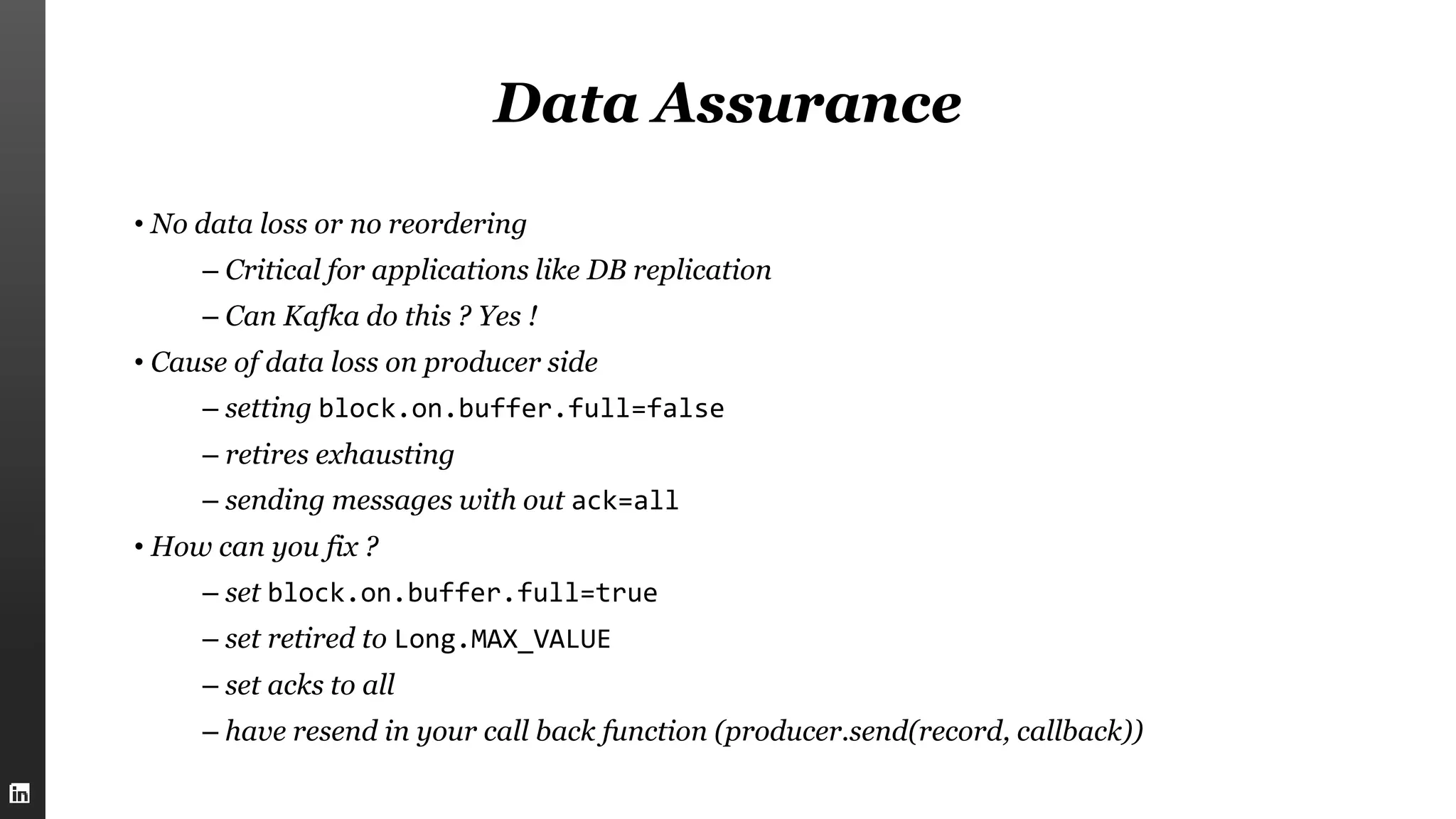 Data Assurance
• No data loss or no reordering
– Critical for applications like DB replication
– Can Kafka do this ? Yes !
• Cause of data loss on producer side
– setting block.on.buffer.full=false
– retires exhausting
– sending messages with out ack=all
• How can you fix ?
– set block.on.buffer.full=true
– set retired to Long.MAX_VALUE
– set acks to all
– have resend in your call back function (producer.send(record, callback))
 