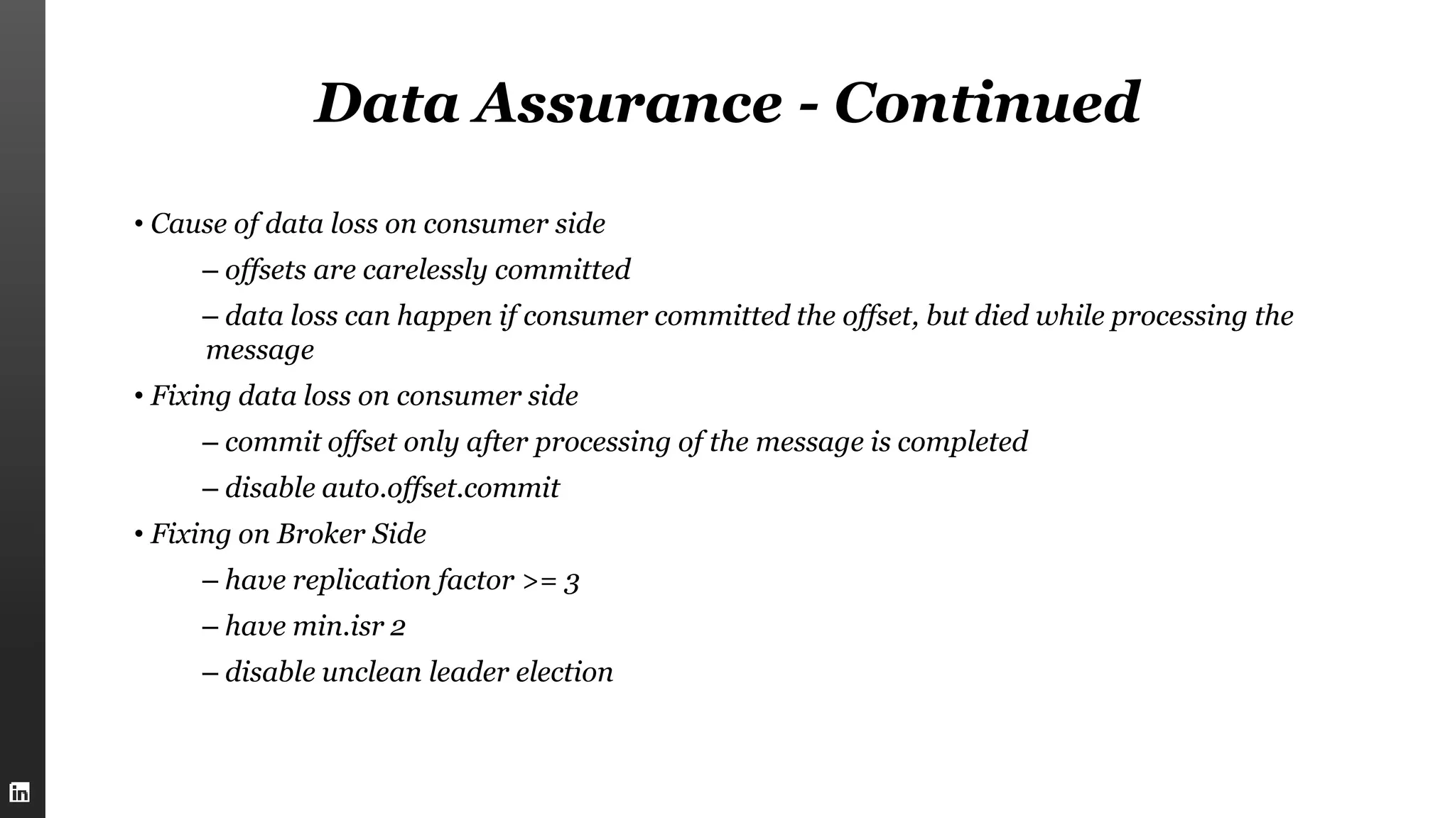 Data Assurance - Continued
• Cause of data loss on consumer side
– offsets are carelessly committed
– data loss can happen if consumer committed the offset, but died while processing the
message
• Fixing data loss on consumer side
– commit offset only after processing of the message is completed
– disable auto.offset.commit
• Fixing on Broker Side
– have replication factor >= 3
– have min.isr 2
– disable unclean leader election
 