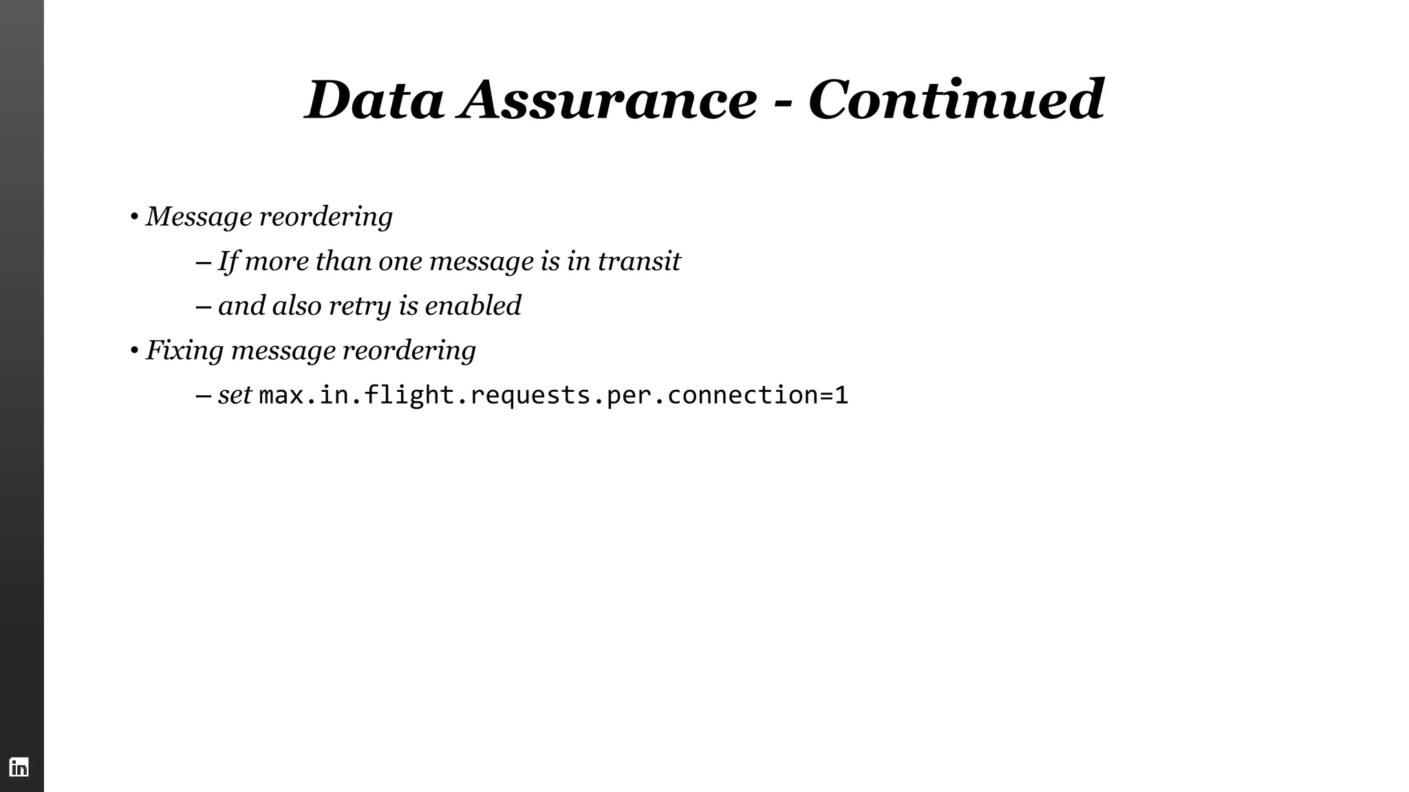 Data Assurance - Continued
• Message reordering
– If more than one message is in transit
– and also retry is enabled
• Fixing message reordering
– set max.in.flight.requests.per.connection=1
 