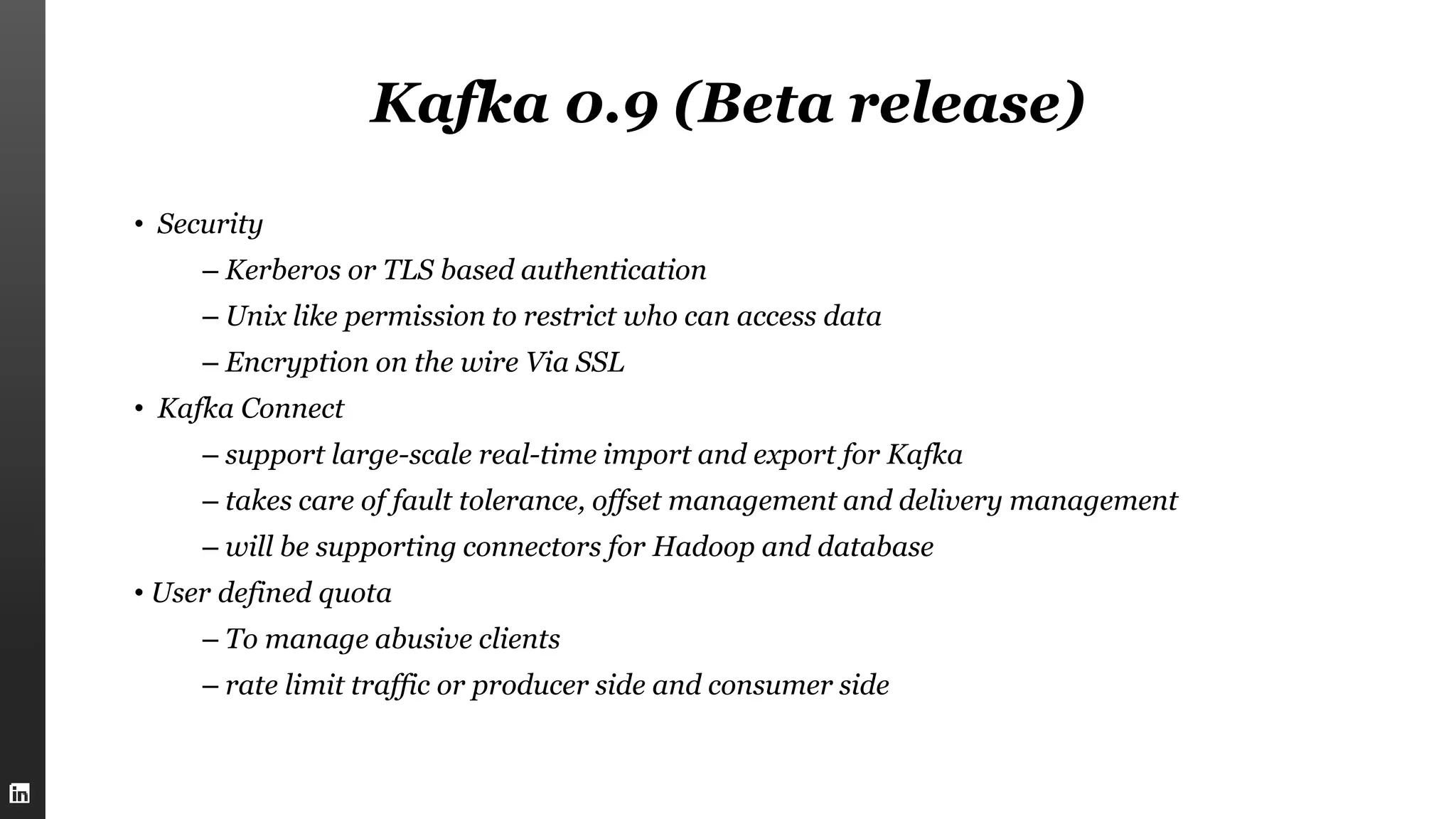 Kafka 0.9 (Beta release)
• Security
– Kerberos or TLS based authentication
– Unix like permission to restrict who can access data
– Encryption on the wire Via SSL
• Kafka Connect
– support large-scale real-time import and export for Kafka
– takes care of fault tolerance, offset management and delivery management
– will be supporting connectors for Hadoop and database
• User defined quota
– To manage abusive clients
– rate limit traffic or producer side and consumer side
 