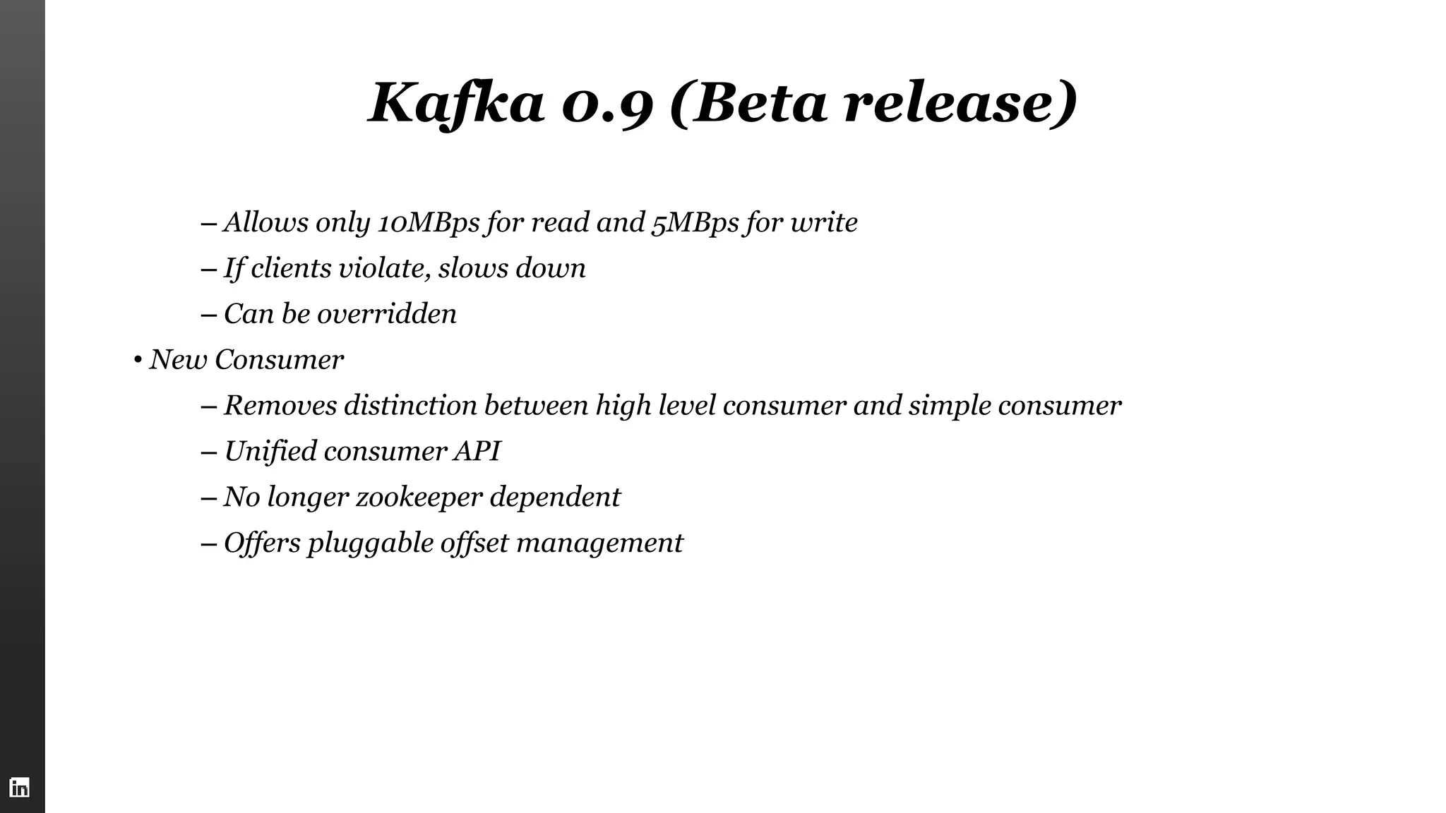 Kafka 0.9 (Beta release)
– Allows only 10MBps for read and 5MBps for write
– If clients violate, slows down
– Can be overridden
• New Consumer
– Removes distinction between high level consumer and simple consumer
– Unified consumer API
– No longer zookeeper dependent
– Offers pluggable offset management
 