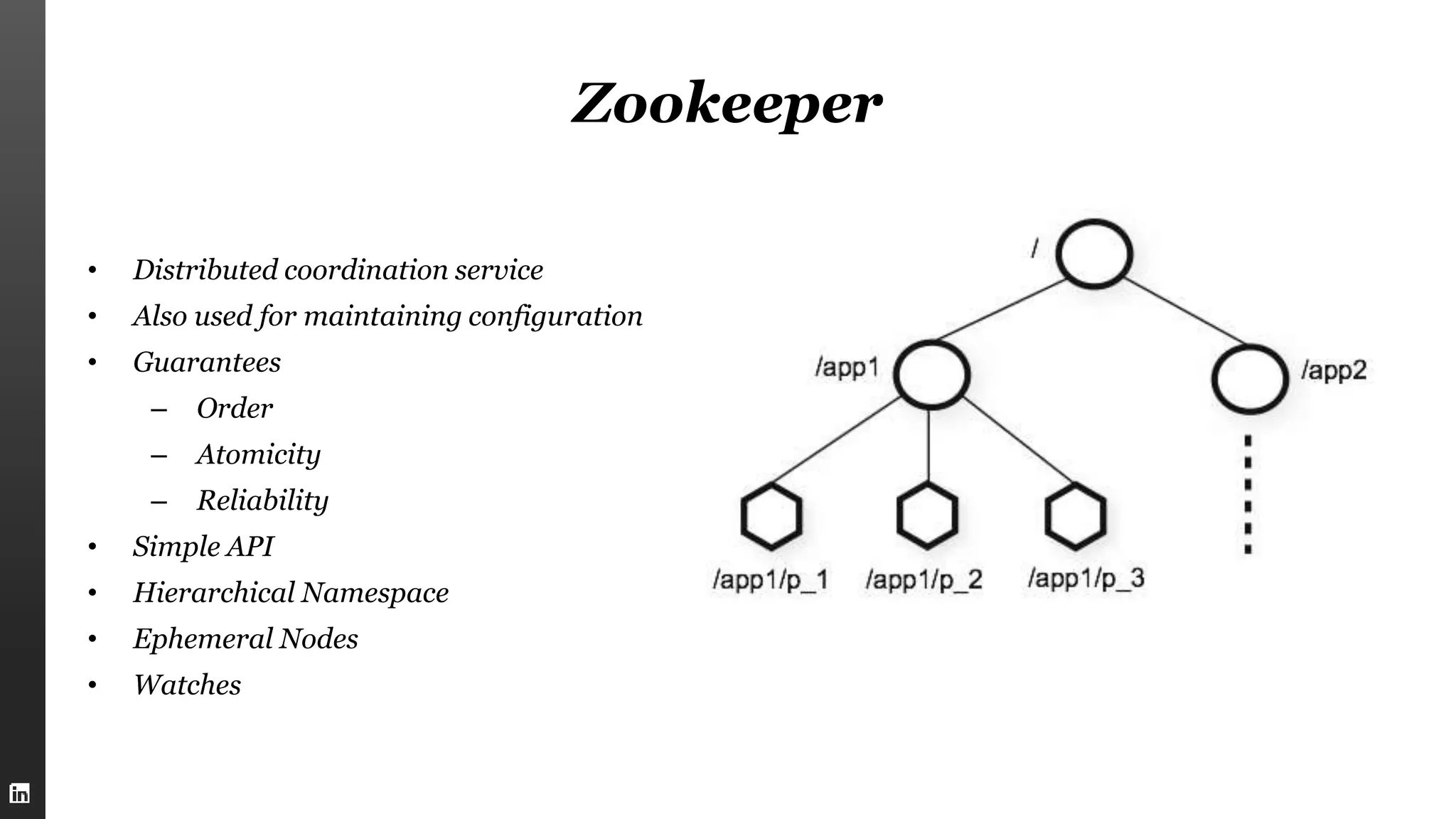 Zookeeper
• Distributed coordination service
• Also used for maintaining configuration
• Guarantees
– Order
– Atomicity
– Reliability
• Simple API
• Hierarchical Namespace
• Ephemeral Nodes
• Watches
 