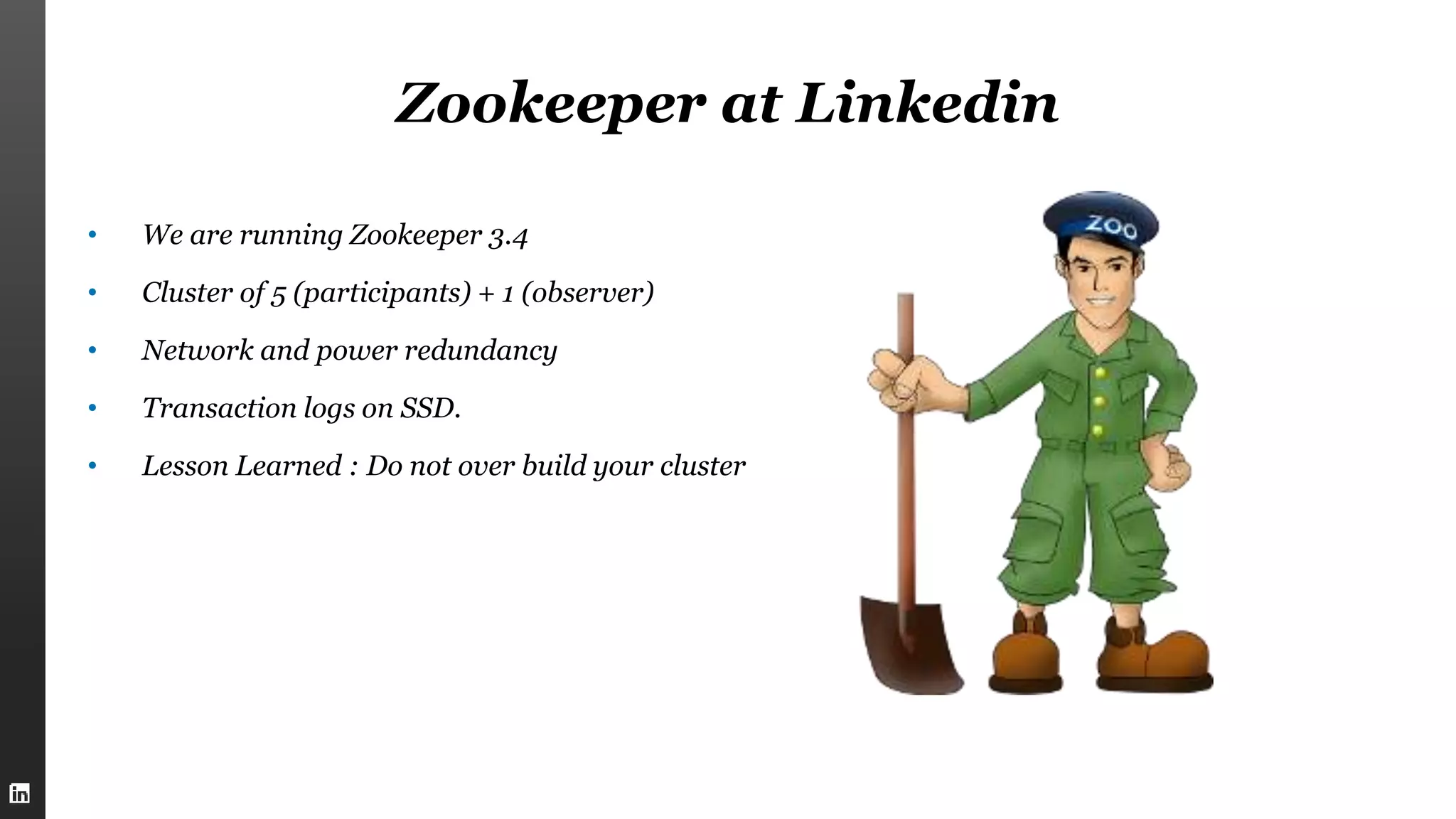 Zookeeper at Linkedin
• We are running Zookeeper 3.4
• Cluster of 5 (participants) + 1 (observer)
• Network and power redundancy
• Transaction logs on SSD.
• Lesson Learned : Do not over build your cluster
 