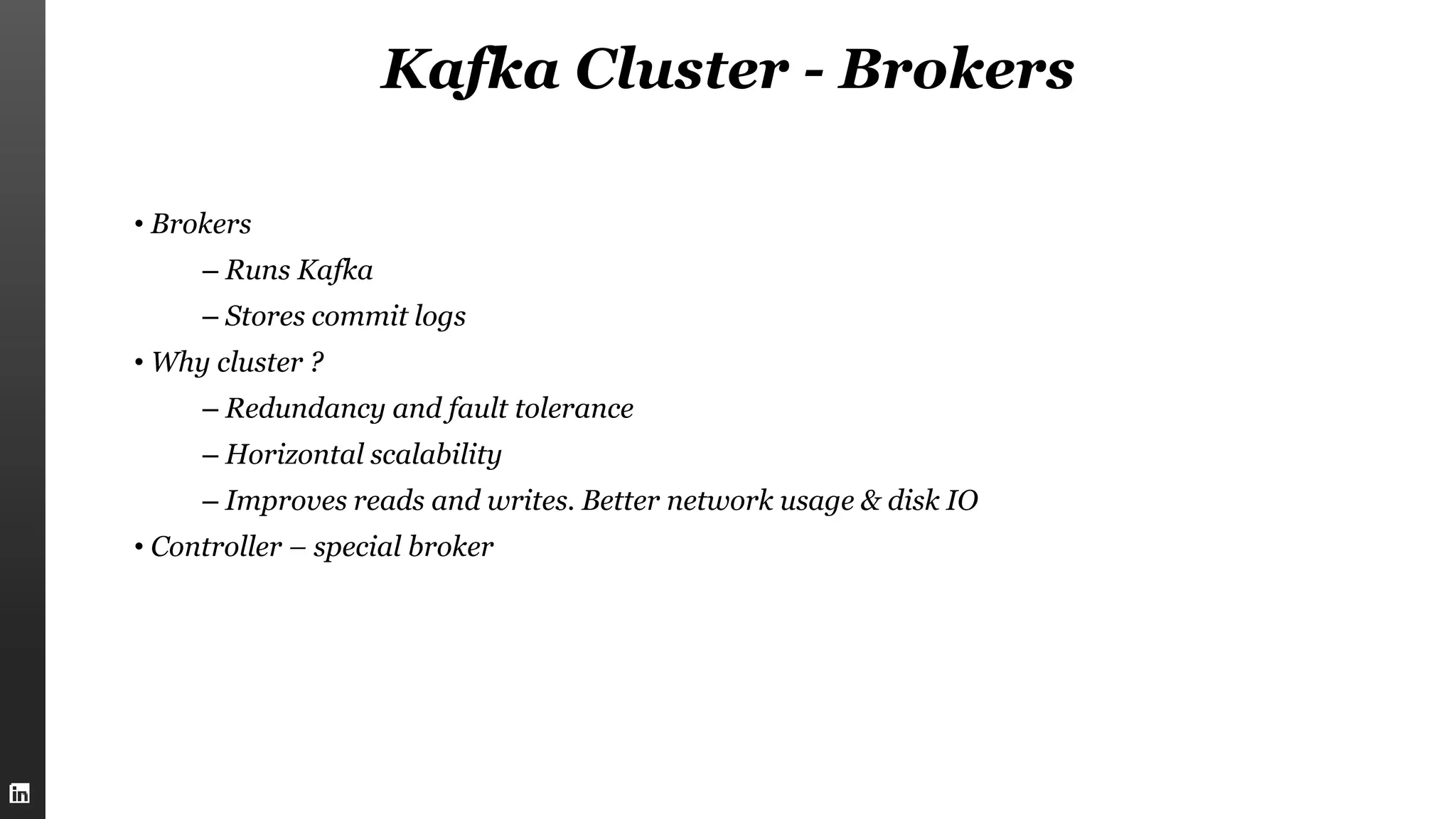 Kafka Cluster - Brokers
• Brokers
– Runs Kafka
– Stores commit logs
• Why cluster ?
– Redundancy and fault tolerance
– Horizontal scalability
– Improves reads and writes. Better network usage & disk IO
• Controller – special broker
 