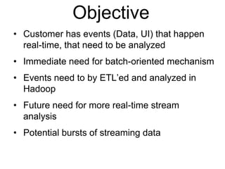 © 2013 Impetus Technologies - Confidential3
Objective
• Customer has events (Data, UI) that happen
real-time, that need to be analyzed
• Immediate need for batch-oriented mechanism
• Events need to by ETL’ed and analyzed in
Hadoop
• Future need for more real-time stream
analysis
• Potential bursts of streaming data
 
