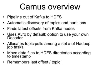 © 2013 Impetus Technologies - Confidential7
Camus overview
• Pipeline out of Kafka to HDFS
• Automatic discovery of topics and partitions
• Finds latest offsets from Kafka nodes
• Uses Avro by default; option to use your own
Decoder
• Allocates topic pulls among a set # of Hadoop
job tasks
• Move data files to HDFS directories according
to timestamp
• Remembers last offset / topic
 