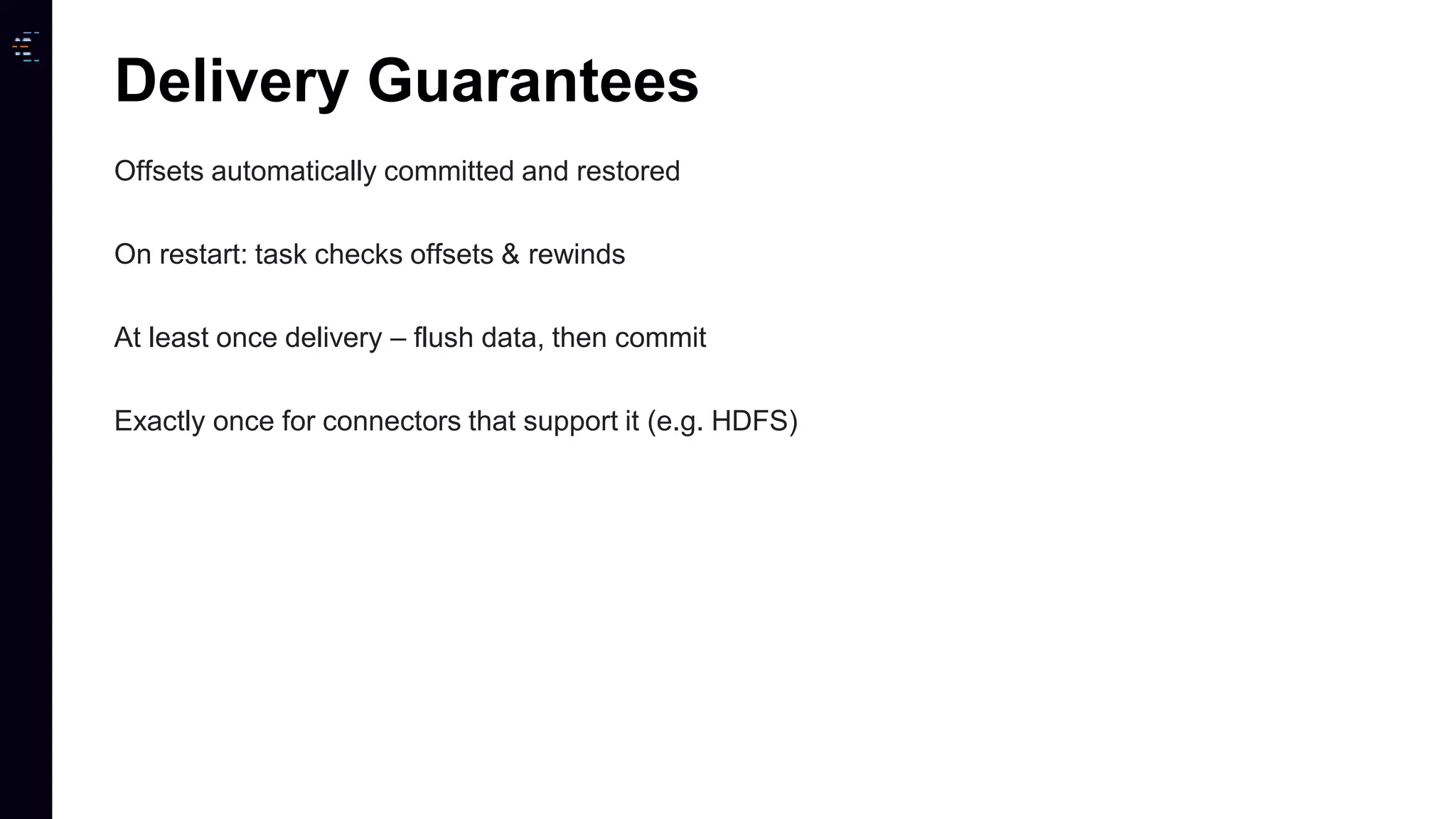 Offsets automatically committed and restored On restart: task checks offsets & rewinds At least once delivery – flush data, then commit Exactly once for connectors that support it (e.g. HDFS) Delivery Guarantees 