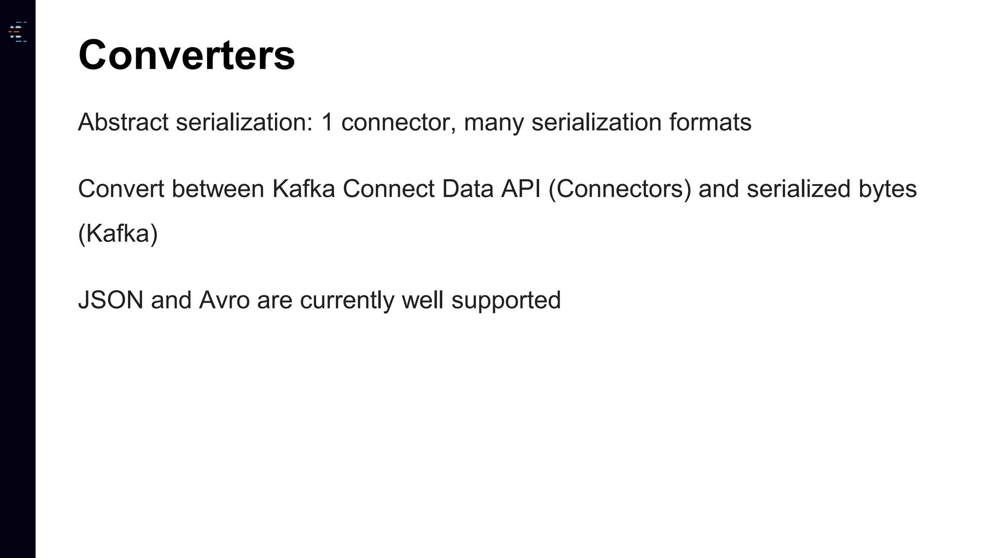 Abstract serialization: 1 connector, many serialization formats Convert between Kafka Connect Data API (Connectors) and serialized bytes (Kafka) JSON and Avro are currently well supported Converters 