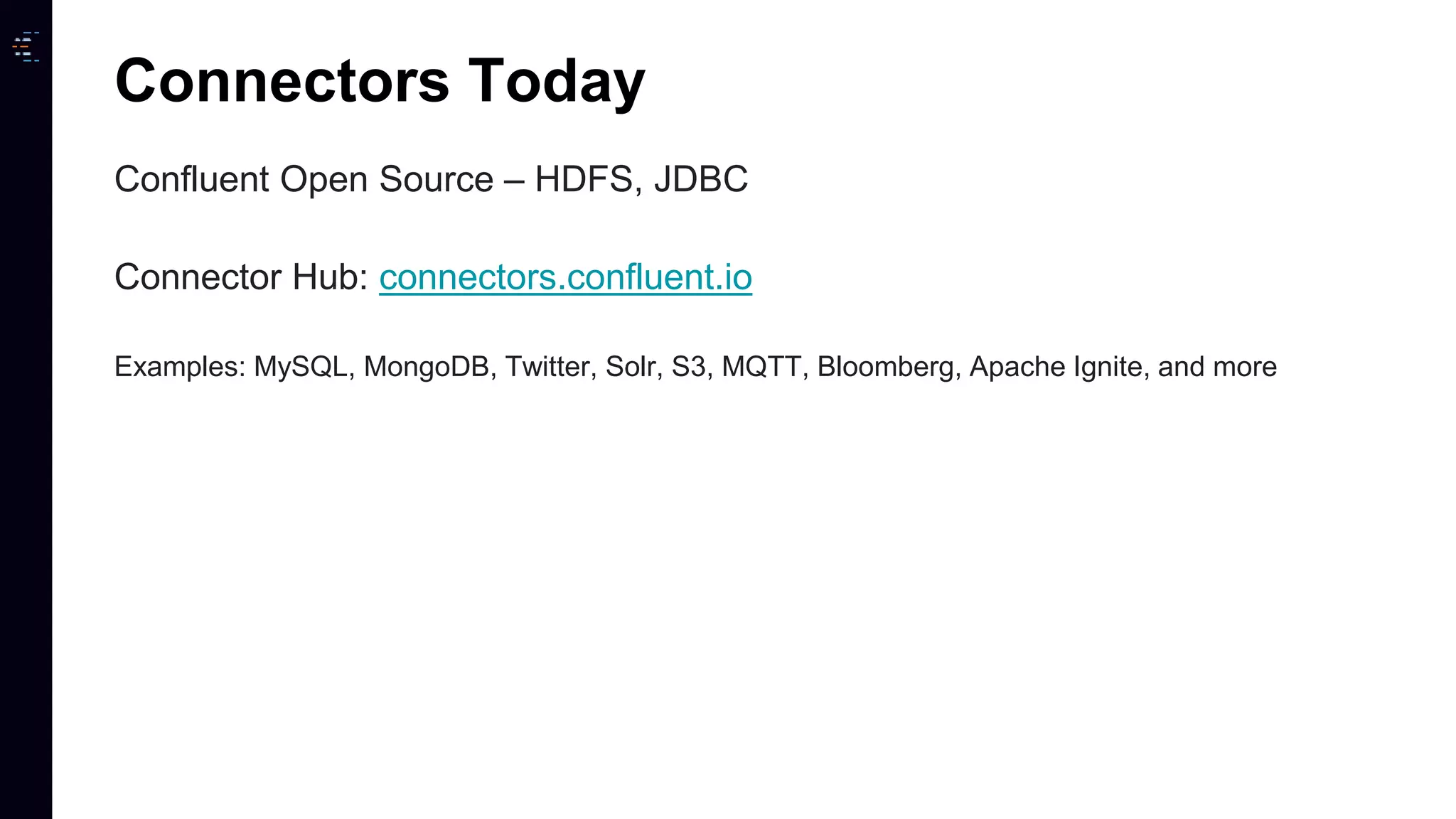 Confluent Open Source – HDFS, JDBC Connector Hub: connectors.confluent.io Examples: MySQL, MongoDB, Twitter, Solr, S3, MQTT, Bloomberg, Apache Ignite, and more Connectors Today 