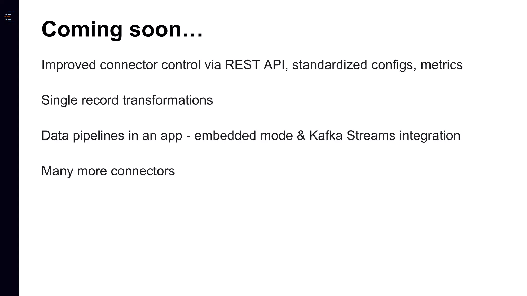 Improved connector control via REST API, standardized configs, metrics Single record transformations Data pipelines in an app - embedded mode & Kafka Streams integration Many more connectors Coming soon… 