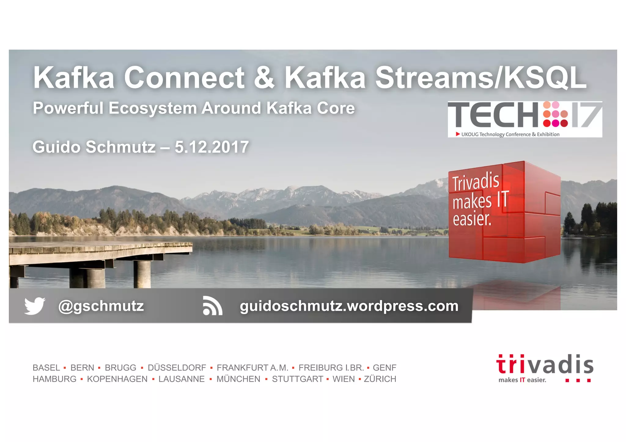 BASEL BERN BRUGG DÜSSELDORF FRANKFURT A.M. FREIBURG I.BR. GENF
HAMBURG KOPENHAGEN LAUSANNE MÜNCHEN STUTTGART WIEN ZÜRICH
Kafka Connect & Kafka Streams/KSQL
Powerful Ecosystem Around Kafka Core
Guido Schmutz – 5.12.2017
@gschmutz guidoschmutz.wordpress.com
 