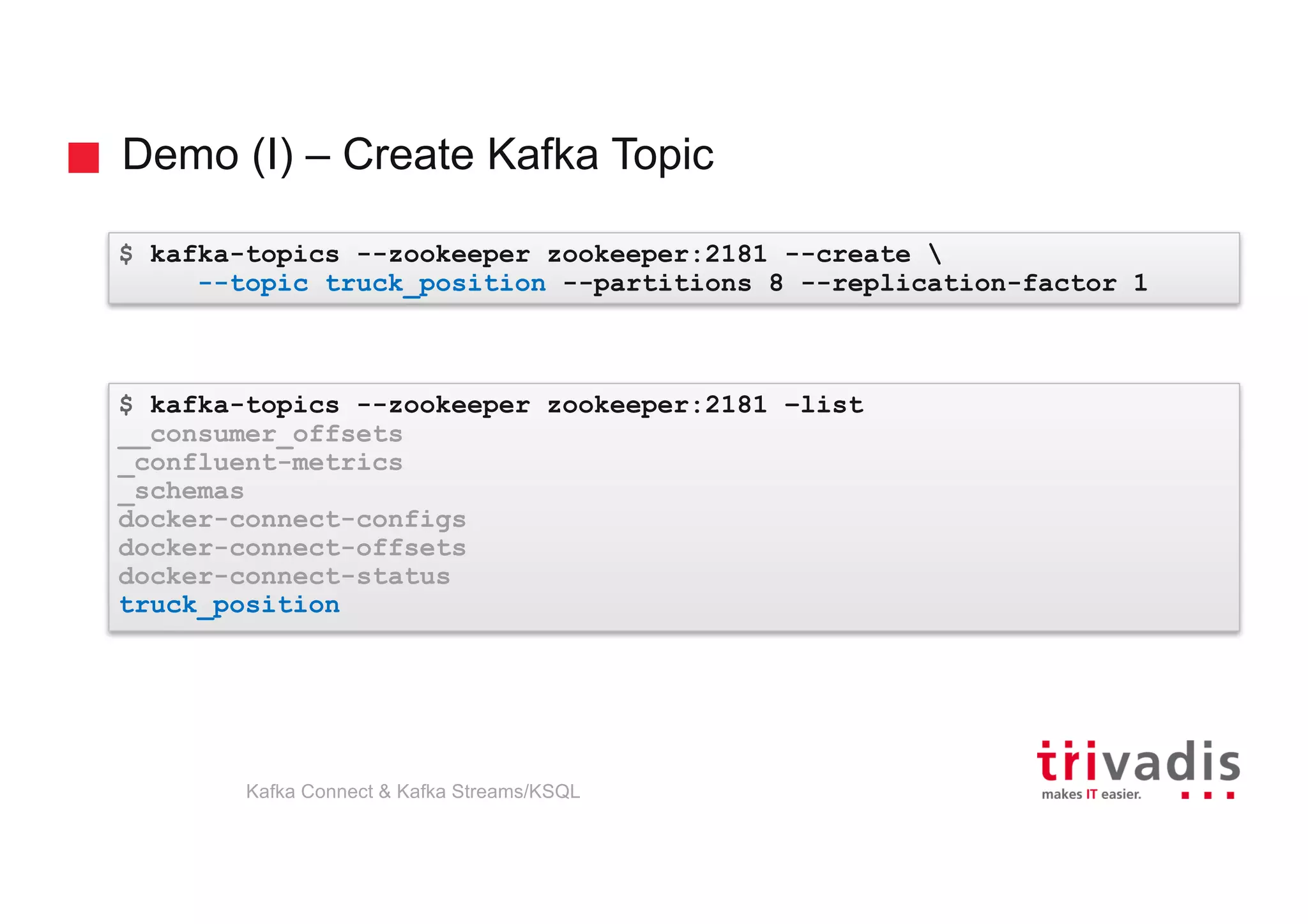 Demo (I) – Create Kafka Topic
$ kafka-topics --zookeeper zookeeper:2181 --create 
--topic truck_position --partitions 8 --replication-factor 1
$ kafka-topics --zookeeper zookeeper:2181 –list
__consumer_offsets
_confluent-metrics
_schemas
docker-connect-configs
docker-connect-offsets
docker-connect-status
truck_position
Kafka Connect & Kafka Streams/KSQL
 