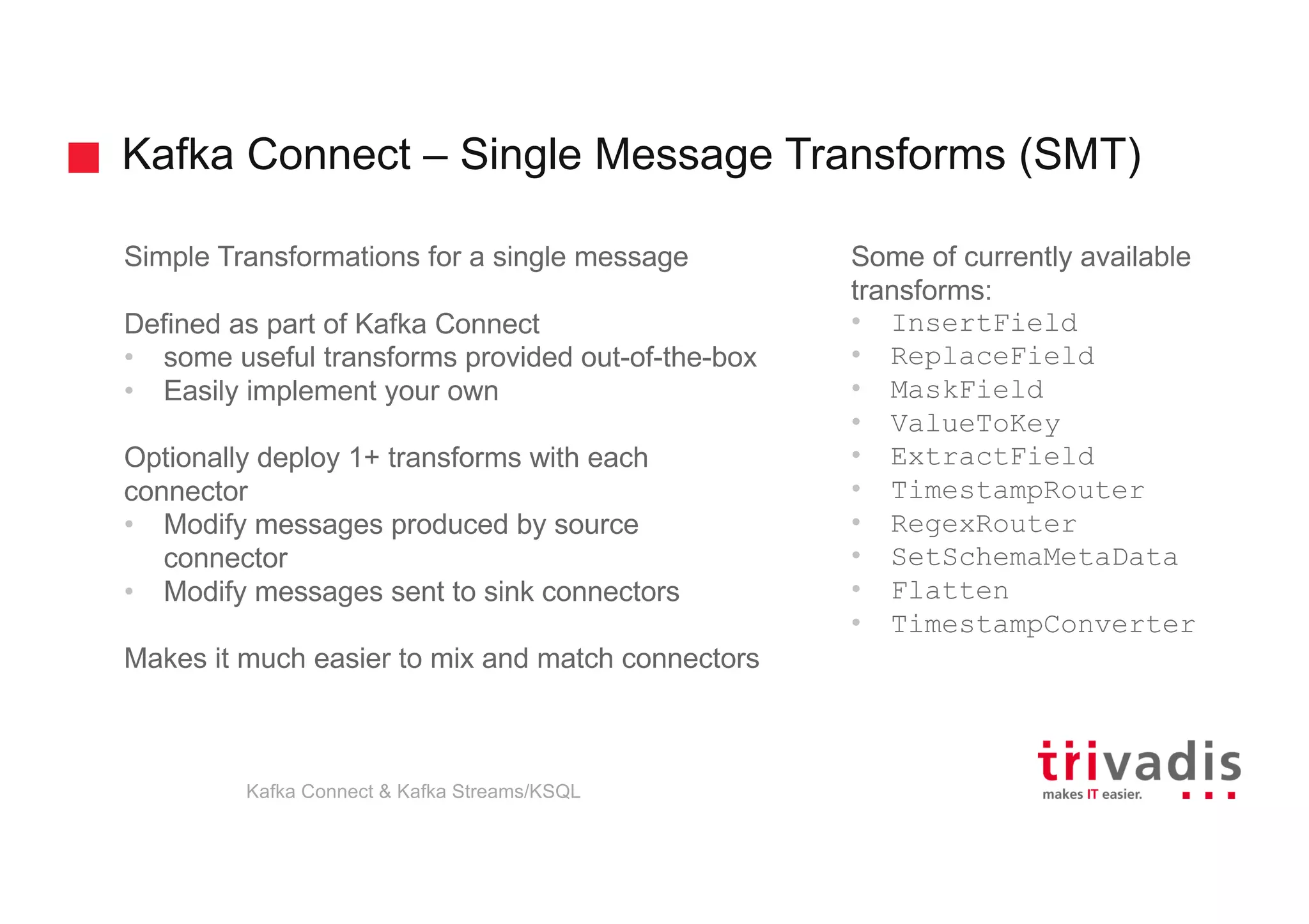 Kafka Connect – Single Message Transforms (SMT)
Simple Transformations for a single message
Defined as part of Kafka Connect
• some useful transforms provided out-of-the-box
• Easily implement your own
Optionally deploy 1+ transforms with each
connector
• Modify messages produced by source
connector
• Modify messages sent to sink connectors
Makes it much easier to mix and match connectors
Some of currently available
transforms:
• InsertField
• ReplaceField
• MaskField
• ValueToKey
• ExtractField
• TimestampRouter
• RegexRouter
• SetSchemaMetaData
• Flatten
• TimestampConverter
Kafka Connect & Kafka Streams/KSQL
 