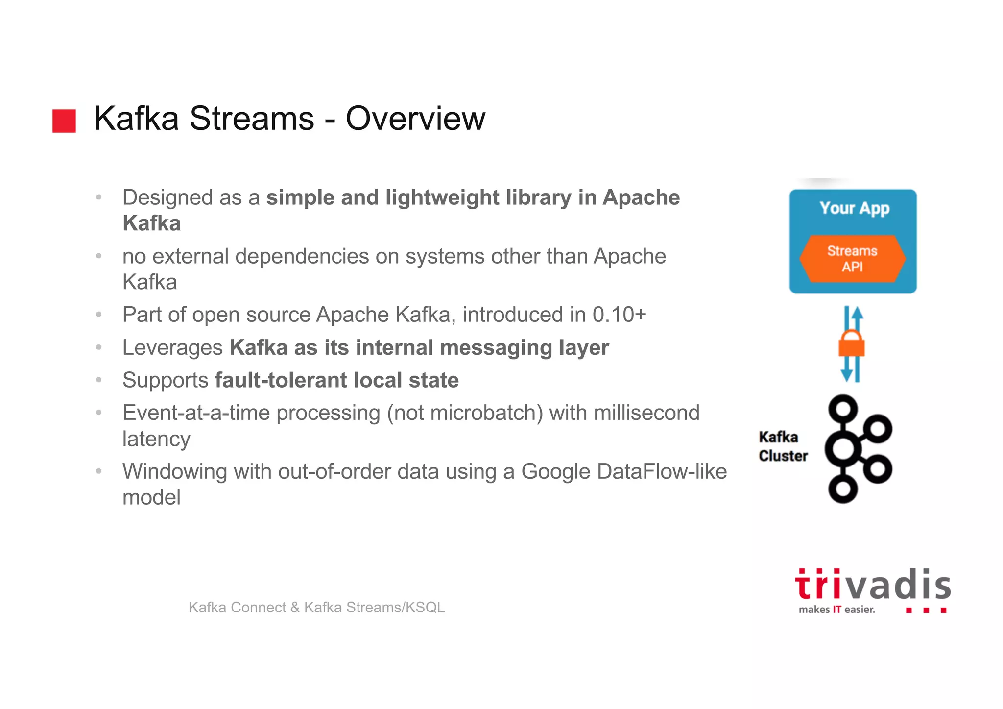 Kafka Streams - Overview
• Designed as a simple and lightweight library in Apache
Kafka
• no external dependencies on systems other than Apache
Kafka
• Part of open source Apache Kafka, introduced in 0.10+
• Leverages Kafka as its internal messaging layer
• Supports fault-tolerant local state
• Event-at-a-time processing (not microbatch) with millisecond
latency
• Windowing with out-of-order data using a Google DataFlow-like
model
Kafka Connect & Kafka Streams/KSQL
 