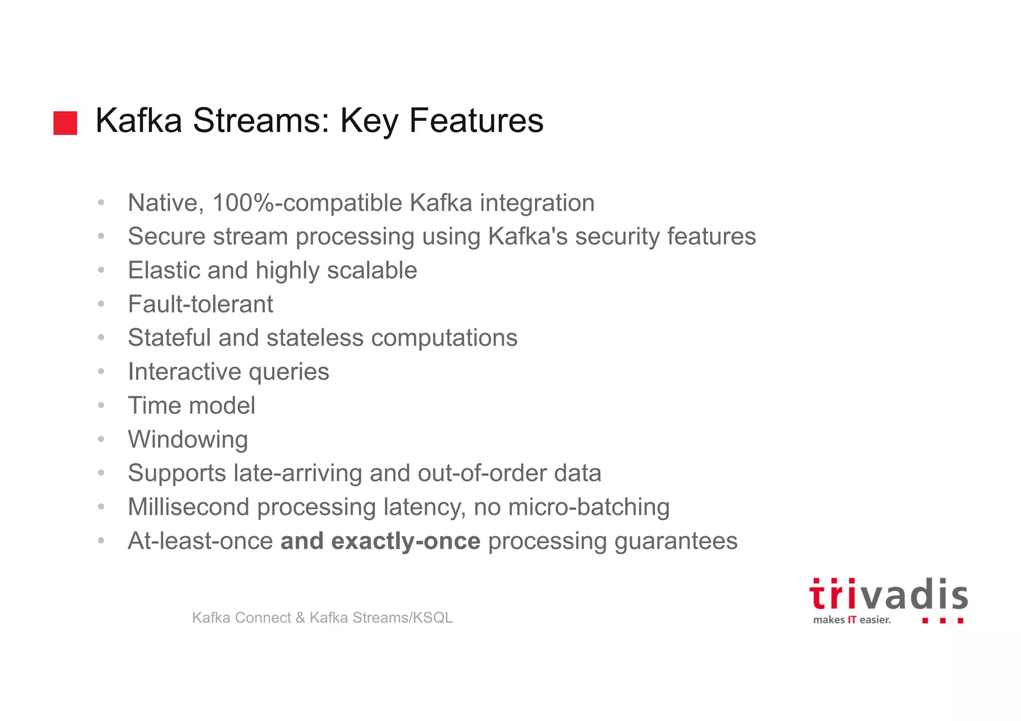 Kafka Streams: Key Features
Kafka Connect & Kafka Streams/KSQL
• Native, 100%-compatible Kafka integration
• Secure stream processing using Kafka's security features
• Elastic and highly scalable
• Fault-tolerant
• Stateful and stateless computations
• Interactive queries
• Time model
• Windowing
• Supports late-arriving and out-of-order data
• Millisecond processing latency, no micro-batching
• At-least-once and exactly-once processing guarantees
 