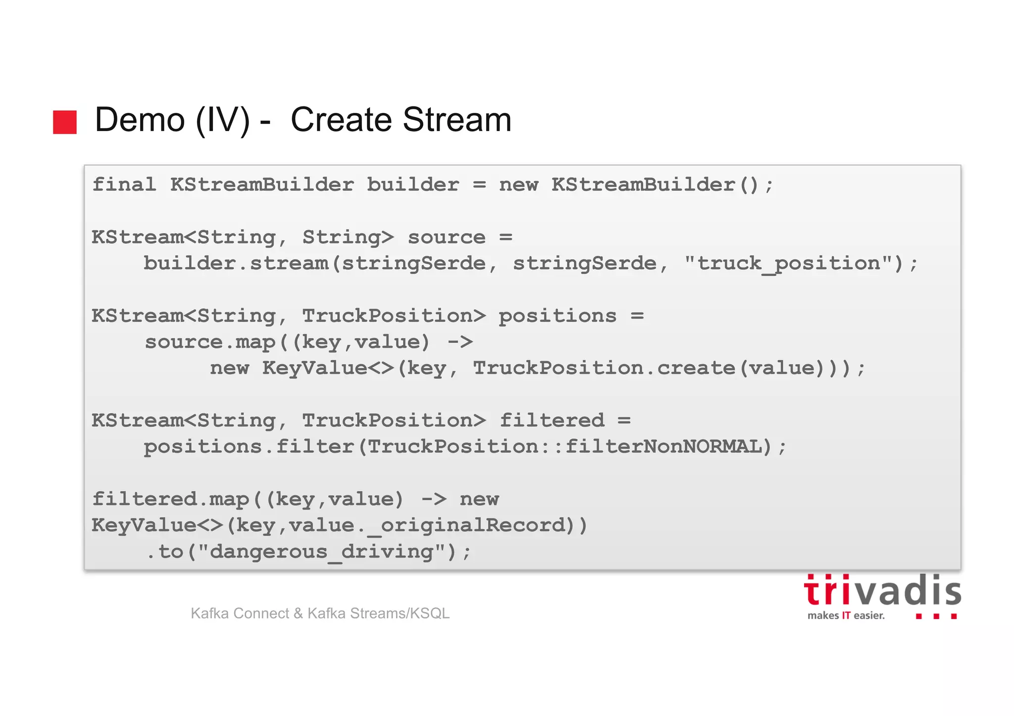Demo (IV) - Create Stream
final KStreamBuilder builder = new KStreamBuilder();
KStream<String, String> source =
builder.stream(stringSerde, stringSerde, "truck_position");
KStream<String, TruckPosition> positions =
source.map((key,value) ->
new KeyValue<>(key, TruckPosition.create(value)));
KStream<String, TruckPosition> filtered =
positions.filter(TruckPosition::filterNonNORMAL);
filtered.map((key,value) -> new
KeyValue<>(key,value._originalRecord))
.to("dangerous_driving");
Kafka Connect & Kafka Streams/KSQL
 