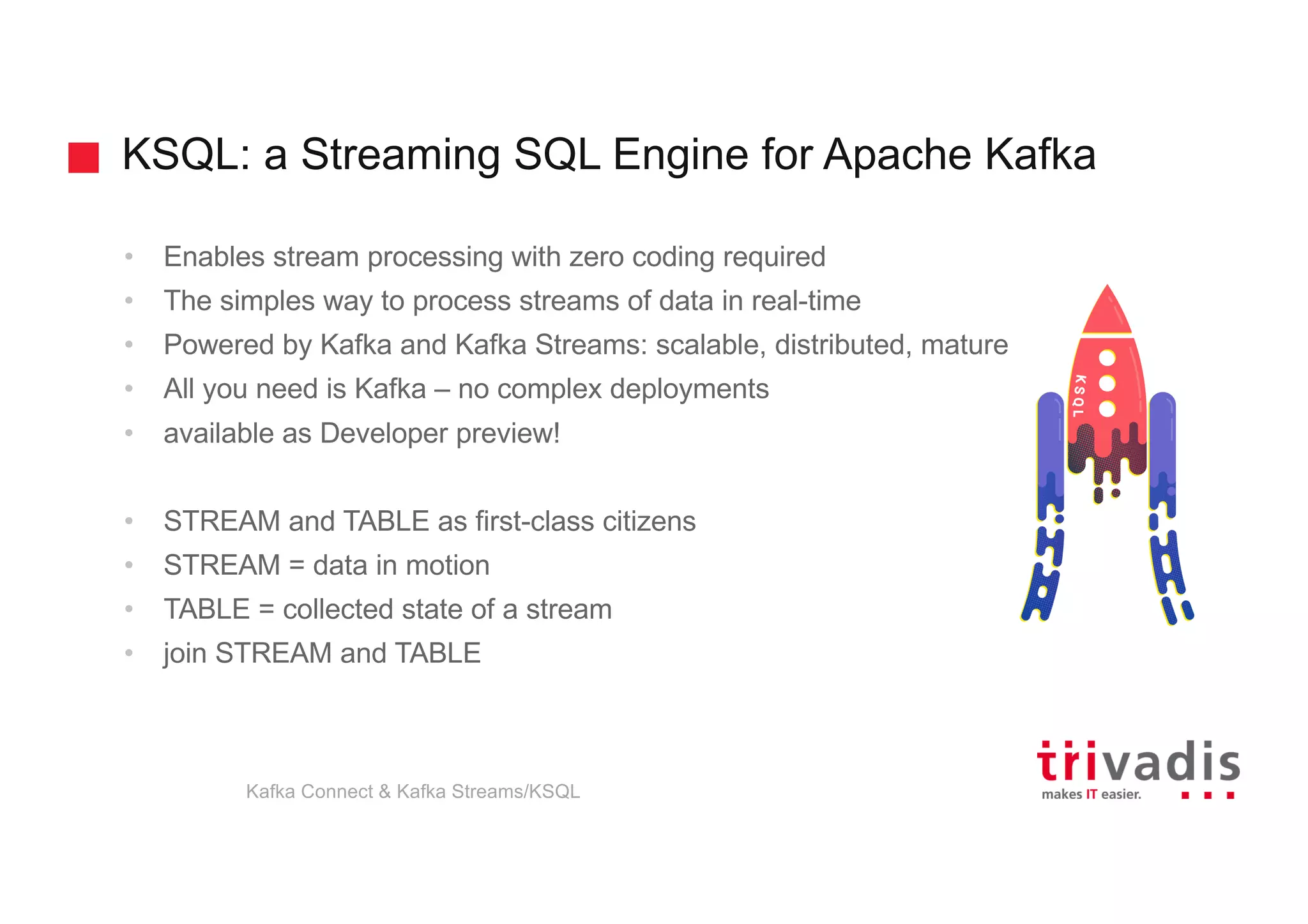 KSQL: a Streaming SQL Engine for Apache Kafka
• Enables stream processing with zero coding required
• The simples way to process streams of data in real-time
• Powered by Kafka and Kafka Streams: scalable, distributed, mature
• All you need is Kafka – no complex deployments
• available as Developer preview!
• STREAM and TABLE as first-class citizens
• STREAM = data in motion
• TABLE = collected state of a stream
• join STREAM and TABLE
Kafka Connect & Kafka Streams/KSQL
 