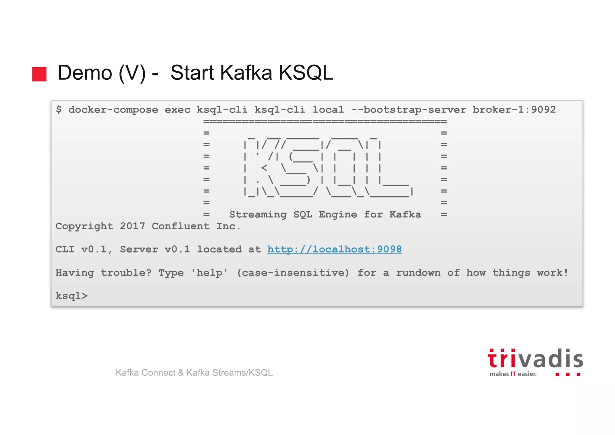 Demo (V) - Start Kafka KSQL
$ docker-compose exec ksql-cli ksql-cli local --bootstrap-server broker-1:9092
======================================
= _ __ _____ ____ _ =
= | |/ // ____|/ __ | | =
= | ' /| (___ | | | | | =
= | < ___ | | | | | =
= | .  ____) | |__| | |____ =
= |_|______/ __________| =
= =
= Streaming SQL Engine for Kafka =
Copyright 2017 Confluent Inc.
CLI v0.1, Server v0.1 located at http://localhost:9098
Having trouble? Type 'help' (case-insensitive) for a rundown of how things work!
ksql>
Kafka Connect & Kafka Streams/KSQL
 