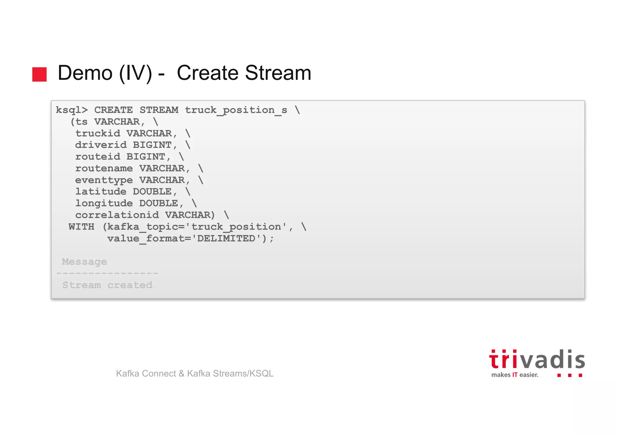 Demo (IV) - Create Stream
ksql> CREATE STREAM truck_position_s 
(ts VARCHAR, 
truckid VARCHAR, 
driverid BIGINT, 
routeid BIGINT, 
routename VARCHAR, 
eventtype VARCHAR, 
latitude DOUBLE, 
longitude DOUBLE, 
correlationid VARCHAR) 
WITH (kafka_topic='truck_position', 
value_format='DELIMITED');
Message
----------------
Stream created
Kafka Connect & Kafka Streams/KSQL
 