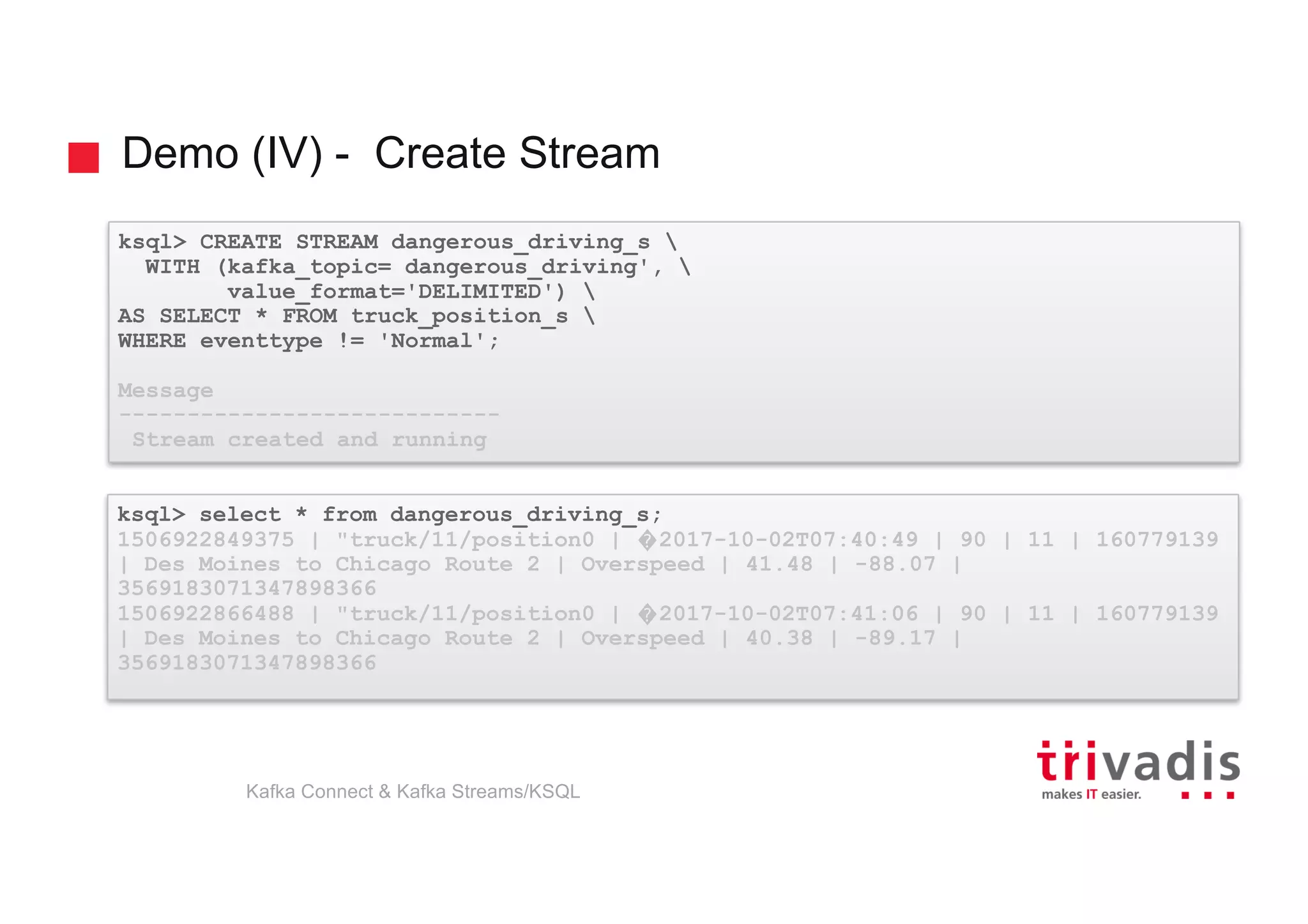 Demo (IV) - Create Stream
ksql> CREATE STREAM dangerous_driving_s 
WITH (kafka_topic= dangerous_driving', 
value_format='DELIMITED') 
AS SELECT * FROM truck_position_s 
WHERE eventtype != 'Normal';
Message
----------------------------
Stream created and running
ksql> select * from dangerous_driving_s;
1506922849375 | "truck/11/position0 | �2017-10-02T07:40:49 | 90 | 11 | 160779139
| Des Moines to Chicago Route 2 | Overspeed | 41.48 | -88.07 |
3569183071347898366
1506922866488 | "truck/11/position0 | �2017-10-02T07:41:06 | 90 | 11 | 160779139
| Des Moines to Chicago Route 2 | Overspeed | 40.38 | -89.17 |
3569183071347898366
Kafka Connect & Kafka Streams/KSQL
 