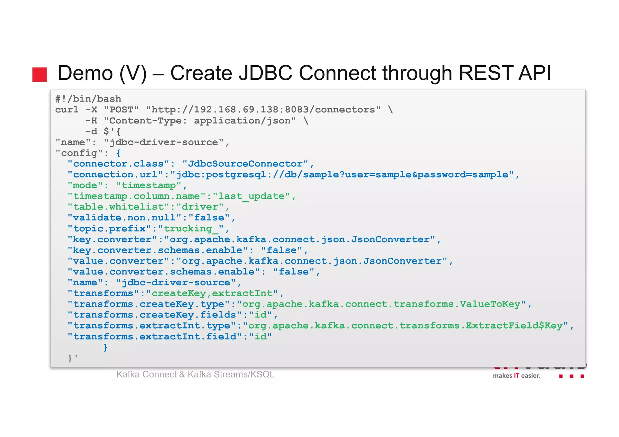 Demo (V) – Create JDBC Connect through REST API
#!/bin/bash
curl -X "POST" "http://192.168.69.138:8083/connectors" 
-H "Content-Type: application/json" 
-d $'{
"name": "jdbc-driver-source",
"config": {
"connector.class": "JdbcSourceConnector",
"connection.url":"jdbc:postgresql://db/sample?user=sample&password=sample",
"mode": "timestamp",
"timestamp.column.name":"last_update",
"table.whitelist":"driver",
"validate.non.null":"false",
"topic.prefix":"trucking_",
"key.converter":"org.apache.kafka.connect.json.JsonConverter",
"key.converter.schemas.enable": "false",
"value.converter":"org.apache.kafka.connect.json.JsonConverter",
"value.converter.schemas.enable": "false",
"name": "jdbc-driver-source",
"transforms":"createKey,extractInt",
"transforms.createKey.type":"org.apache.kafka.connect.transforms.ValueToKey",
"transforms.createKey.fields":"id",
"transforms.extractInt.type":"org.apache.kafka.connect.transforms.ExtractField$Key",
"transforms.extractInt.field":"id"
}
}'
Kafka Connect & Kafka Streams/KSQL
 