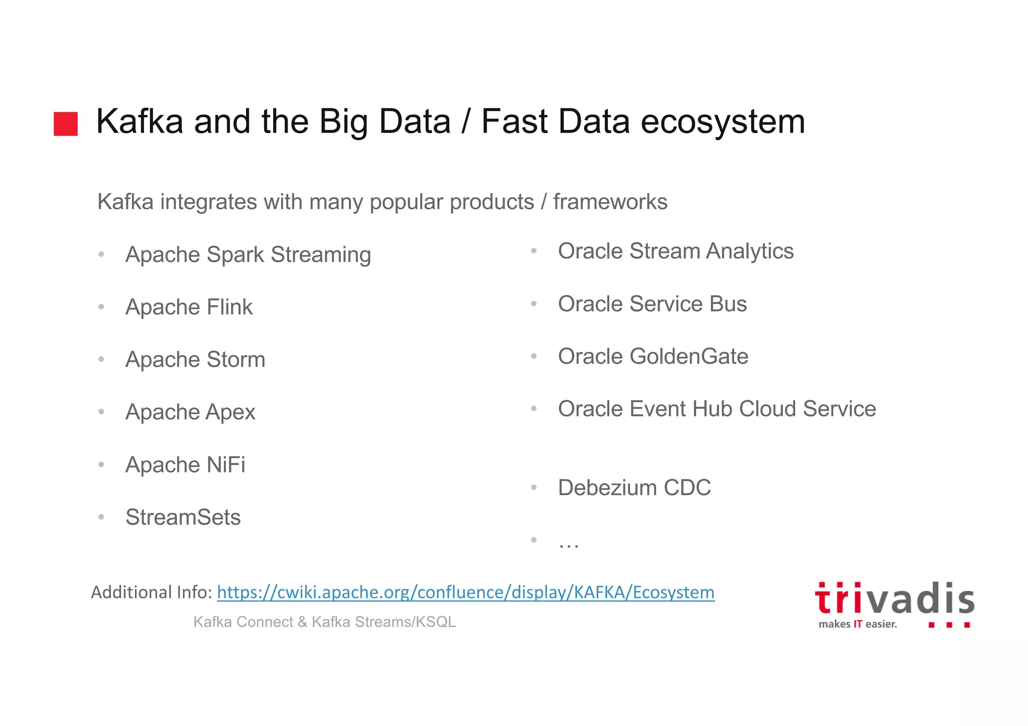 Kafka and the Big Data / Fast Data ecosystem
Kafka integrates with many popular products / frameworks
• Apache Spark Streaming
• Apache Flink
• Apache Storm
• Apache Apex
• Apache NiFi
• StreamSets
• Oracle Stream Analytics
• Oracle Service Bus
• Oracle GoldenGate
• Oracle Event Hub Cloud Service
• Debezium CDC
• …
Additional	Info:	https://cwiki.apache.org/confluence/display/KAFKA/Ecosystem
Kafka Connect & Kafka Streams/KSQL
 