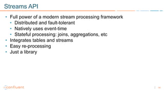 14
Streams API
• Full power of a modern stream processing framework
• Distributed and fault-tolerant
• Natively uses event-time
• Stateful processing: joins, aggregations, etc
• Integrates tables and streams
• Easy re-processing
• Just a library
 