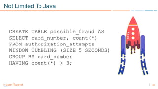 24
Not Limited To Java
CREATE TABLE possible_fraud AS
SELECT card_number, count(*)
FROM authorization_attempts
WINDOW TUMBLING (SIZE 5 SECONDS)
GROUP BY card_number
HAVING count(*) > 3;
 