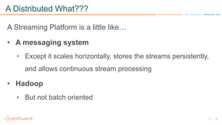 3
A Distributed What???
A Streaming Platform is a little like…
• A messaging system
• Except it scales horizontally, stores the streams persistently,
and allows continuous stream processing
• Hadoop
• But not batch oriented
 