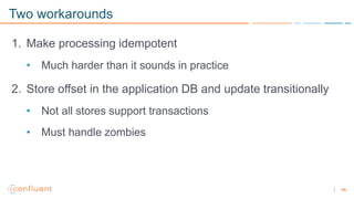 46
Two workarounds
1. Make processing idempotent
• Much harder than it sounds in practice
2. Store offset in the application DB and update transitionally
• Not all stores support transactions
• Must handle zombies
 