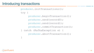 65
Introducing transactions
producer.initTransactions();
try {
producer.beginTransaction();
producer.send(record0);
producer.send(record1);
producer.commitTransaction();
} catch (KafkaException e) {
producer.abortTransaction();
}
 