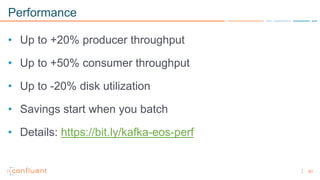81
Performance
• Up to +20% producer throughput
• Up to +50% consumer throughput
• Up to -20% disk utilization
• Savings start when you batch
• Details: https://bit.ly/kafka-eos-perf
 