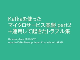 Kafkaを使った
マイクロサービス基盤 part2
＋運用して起きたトラブル集
@matsu_chara 2016/5/31
Apache Kafka Meetup Japan #1 at Yahoo! JAPAN
 