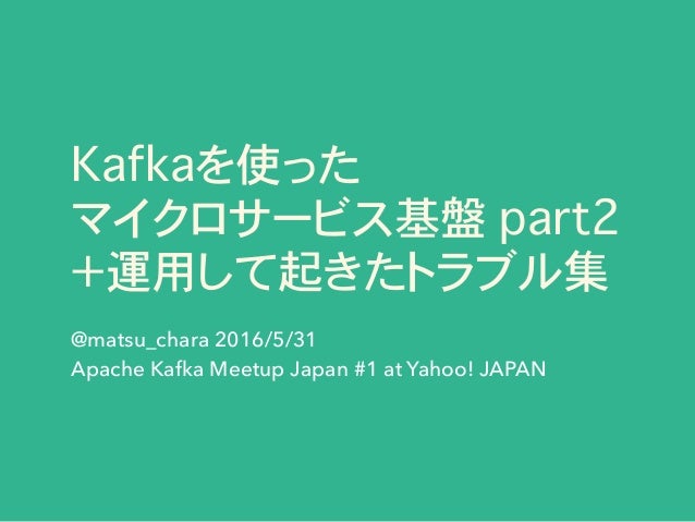 Kafkaを使った
マイクロサービス基盤 part2
＋運用して起きたトラブル集
@matsu_chara 2016/5/31
Apache Kafka Meetup Japan #1 at Yahoo! JAPAN
 