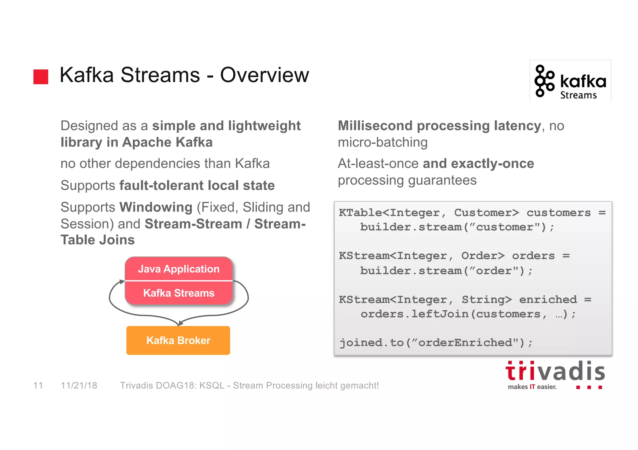 Kafka Streams - Overview
Designed as a simple and lightweight
library in Apache Kafka
no other dependencies than Kafka
Supports fault-tolerant local state
Supports Windowing (Fixed, Sliding and
Session) and Stream-Stream / Stream-
Table Joins
Millisecond processing latency, no
micro-batching
At-least-once and exactly-once
processing guarantees
KTable<Integer, Customer> customers =
builder.stream(”customer");
KStream<Integer, Order> orders =
builder.stream(”order");
KStream<Integer, String> enriched =
orders.leftJoin(customers, …);
joined.to(”orderEnriched");
trucking_
driver
Kafka Broker
Java Application
Kafka Streams
11/21/18 Trivadis DOAG18: KSQL - Stream Processing leicht gemacht!11
 